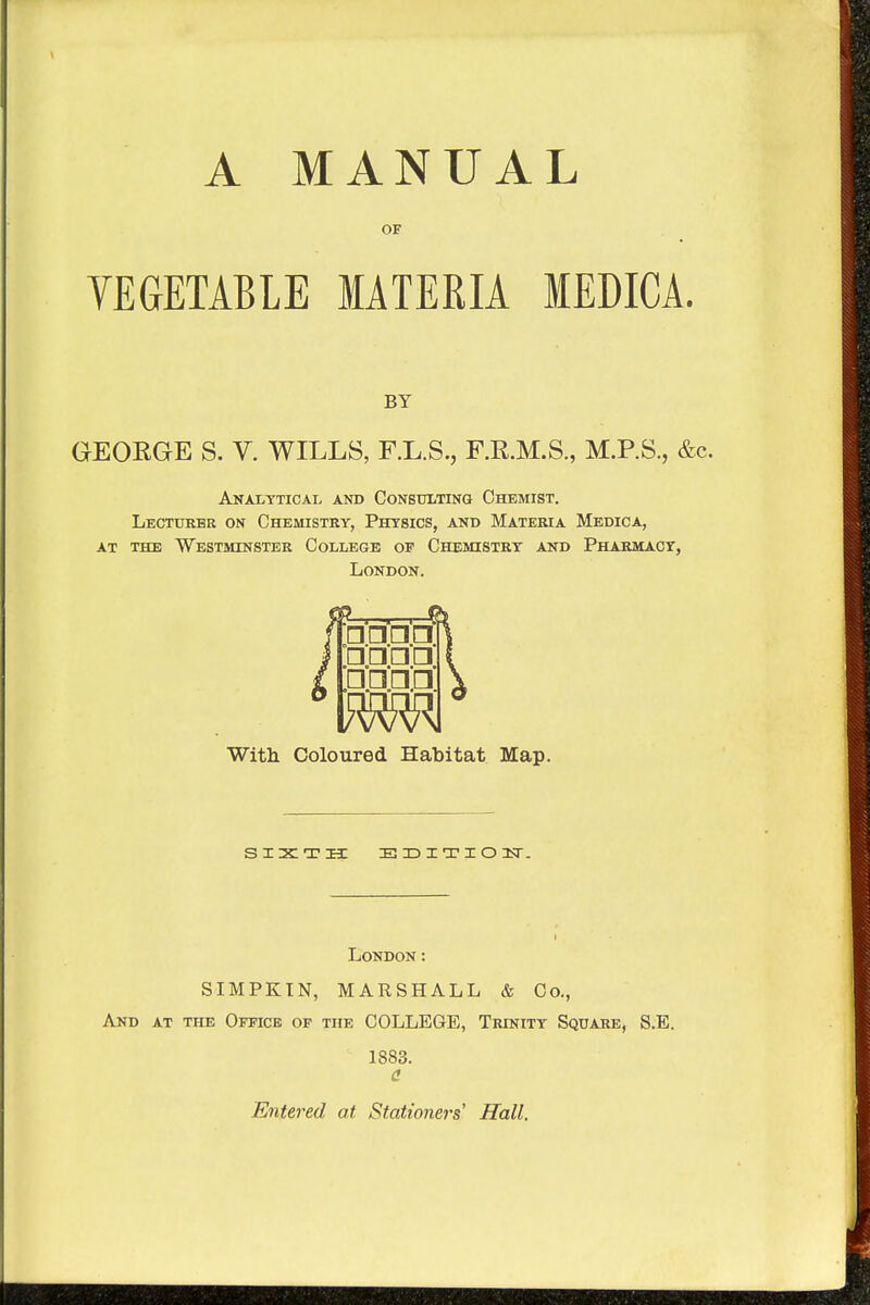 A MANUAL OF VEGETABLE MATERIA IEDICA. BY GEORGE S. V. WILLS, F.L.S., F.R.M.S., M.P.S., &c. Analytical and Consulting Chemist. Lecturer on Chemistry, Physics, and Materia Medica, at the Westminster College of Chemistry and Pharmacy, London. □ □□□ TORI With Coloured Habitat Map. SIXTH EDITION. London: SIMPKIN, MARSHALL & Co., And at the Office of the COLLEGE, Trinity Square, S.E. 1883. a Entered at Stationers Hall.