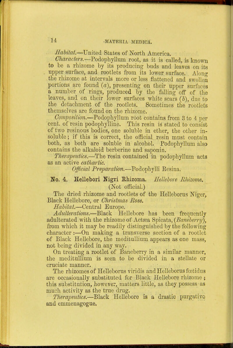 Habitat.—United States of North America. Characters.—Podophyllum root, as it is called, is known to be a rhizome by its producing buds and leaves on its upper surface, and rootlets from its lower surface. Along the rhizome at intervals more or less flattened and swollen portions are found (a), presenting on their upper surfaces a number of rings, produced by the falling off of the leaves, and on their lower surfaces white scars (b), due to the detachment of the rootlets. Sometimes the rootlets themselves are found on the rhizome. Composition.—Podophyllum root contains from 3 to 4 per cent, of resin podophylline. This resin is stated to consist of two resinous bodies, one soluble in ether, the other in- soluble ; if this is correct, the official, resin must contain both, as both are soluble in alcohol. Podophyllum also contains the alkaloid berberine and saponin. Therapeutics.—The resin contained in podophyllum acts as an active cathartic. Official Preparation.—Podopbylli Eesina. No. 4. Hellebori Nigri Rhizoma. Hellebore Rhizome. (Not official.) The dried rhizome and rootlets of the Helleborus Niger, Black Hellebore, or Christmas Rose. Habitat.—Central Europe. Adulterations.—Black Hellebore has been frequently adulterated with the rhizome of Actsea Spicata, {Baneberry), from which it may be readily distinguished by the following character:—On making a transverse section of a rootlet of Black Hellebore, the meditullium appears as one mass, not being divided in any way. On treating a rootlet of Baneberry in a similar manner, the meditullium is seen to be divided in a stellate or cruciate manner. The rhizomes of Helleborus viridis and Helleborus foetidns are occasionally substituted for Black Hellebore rhizome ; this substitution, however, matters little, as they possess as much activity as the true drug. Therapeutics.—Black Hellebore is a drastic purgative and emmenagogue.