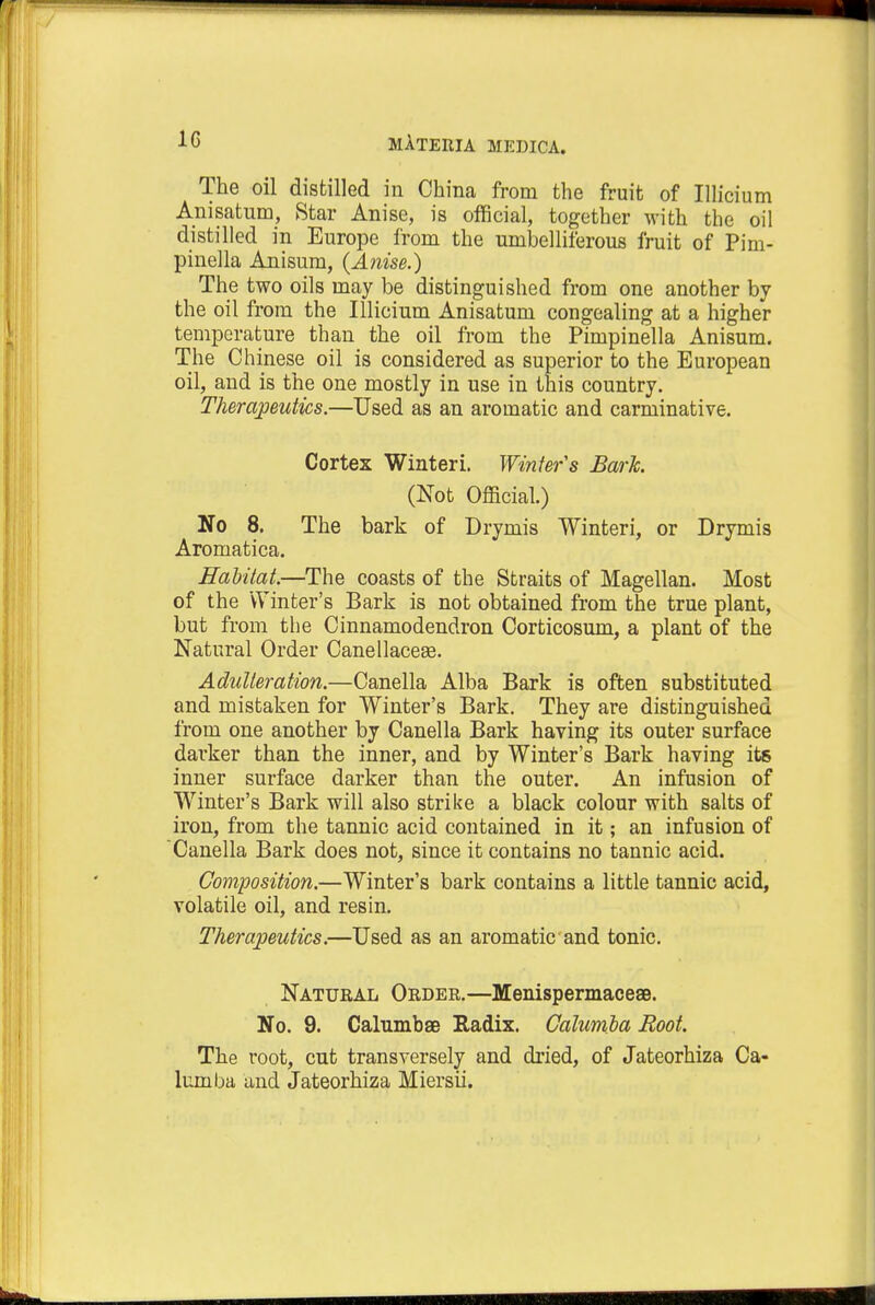 1G The oil distilled in China from the fruit of Illicium Anisatum, Star Anise, is official, together with the oil distilled in Europe from the umbelliferous fruit of Pim- pinella Anisum, {Anise.) The two oils may be distinguished from one another by the oil from the Illicium Anisatum congealing at a higher temperature than the oil from the Pimpinella Anisum. The Chinese oil is considered as superior to the European oil, and is the one mostly in use in this country. Therapeutics.—Used as an aromatic and carminative. Cortex Winteri. Winters Bark. (Not Official.) No 8. The bark of Drymis Winteri, or Drymis Aromatica. Habitat.—The coasts of the Straits of Magellan. Most of the Winter's Bark is not obtained from the true plant, but from the Cinnamodendron Corticosum, a plant of the Natural Order Canellacese. Adulteration.—Canella Alba Bark is often substituted and mistaken for Winter's Bark. They are distinguished from one another by Canella Bark having its outer surface darker than the inner, and by Winter's Bark having its inner surface darker than the outer. An infusion of Winter's Bark will also strike a black colour with salts of iron, from the tannic acid contained in it; an infusion of Canella Bark does not, since it contains no tannic acid. Composition.—Winter's bark contains a little tannic acid, volatile oil, and resin. Therapeutics.—Used as an aromatic and tonic. Natural Order.—Menispermaceae. No. 9. Calumbae Radix. Calumla Root. The root, cut transversely and dried, of Jateorhiza Ca- lumba and Jateorhiza Miersii.