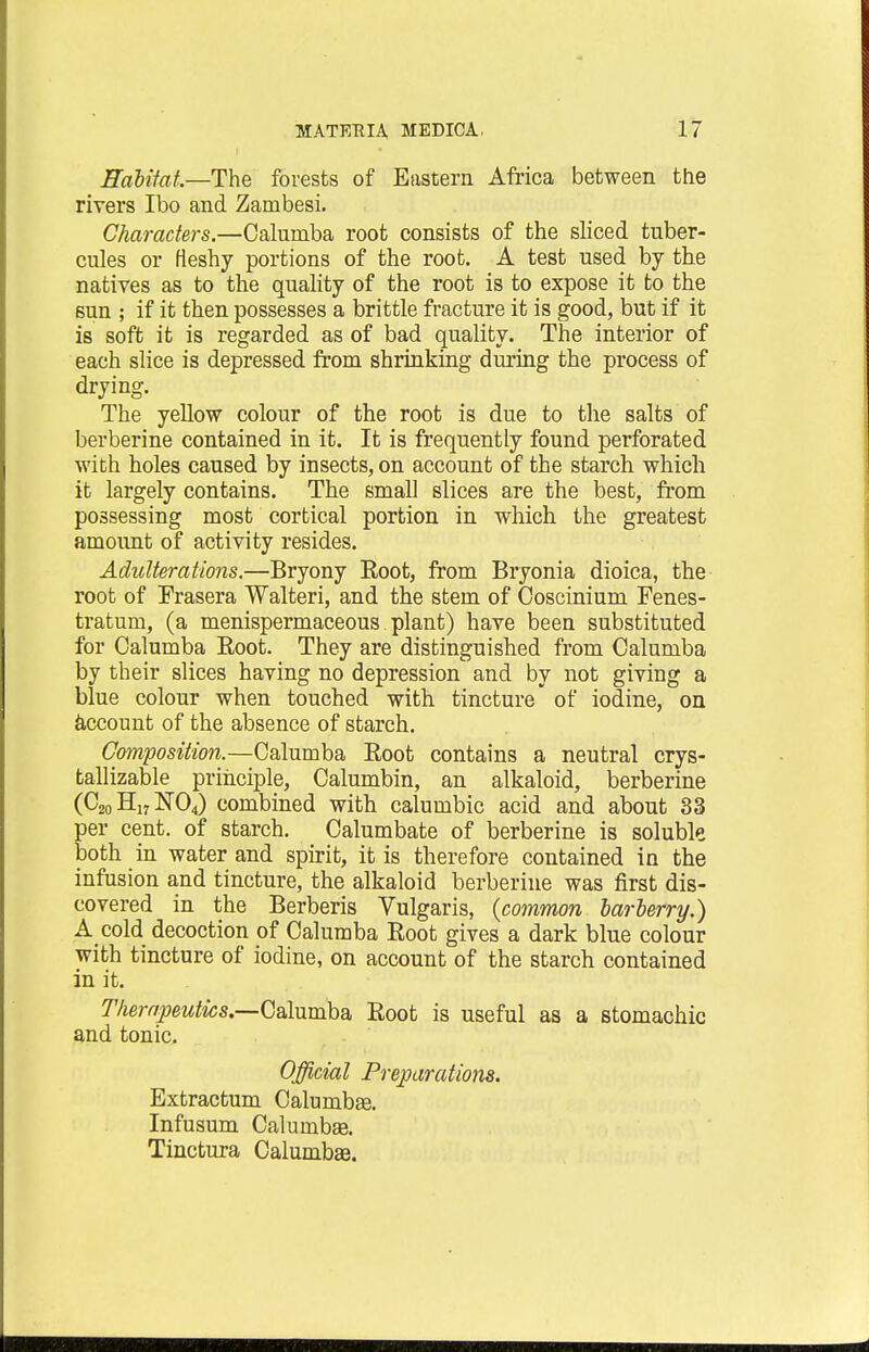Habitat.—The forests of Eastern Africa between the rivers Ibo and Zambesi. Characters.—Calumba root consists of the sliced tuber- cules or fieshy portions of the root. A test used by the natives as to the quality of the root is to expose it to the sun ; if it then possesses a brittle fracture it is good, but if it is soft it is regarded as of bad quality. The interior of each slice is depressed from shrinking during the process of drying. The yellow colour of the root is due to the salts of berberine contained in it. It is frequently found perforated with holes caused by insects, on account of the starch which it largely contains. The small slices are the best, from possessing most cortical portion in which the greatest amount of activity resides. Adulterations.—Bryony Root, from Bryonia dioica, the root of Frasera Walteri, and the stem of Coscinium Fenes- tratum, (a menispermaceous plant) have been substituted for Calumba Root. They are distinguished from Calumba by their slices having no depression and by not giving a blue colour when touched with tincture of iodine, on account of the absence of starch. Composition.—Calumba Root contains a neutral crys- tallizable principle, Calumbin, an alkaloid, berberine (C20 H17 N04) combined with calumbic acid and about 33 er cent, of starch. Calumbate of berberine is soluble oth in water and spirit, it is therefore contained in the infusion and tincture, the alkaloid berberine was first dis- covered in the Berberis Vulgaris, (common barberry.) A cold decoction of Calumba Root gives a dark blue colour with tincture of iodine, on account of the starch contained in it. Therapeutics.—Calumba Root is useful as a stomachic and tonic. Official Preparations. Extractum Calumbas. Infusum Caluinbse. Tinctura Calumbse.
