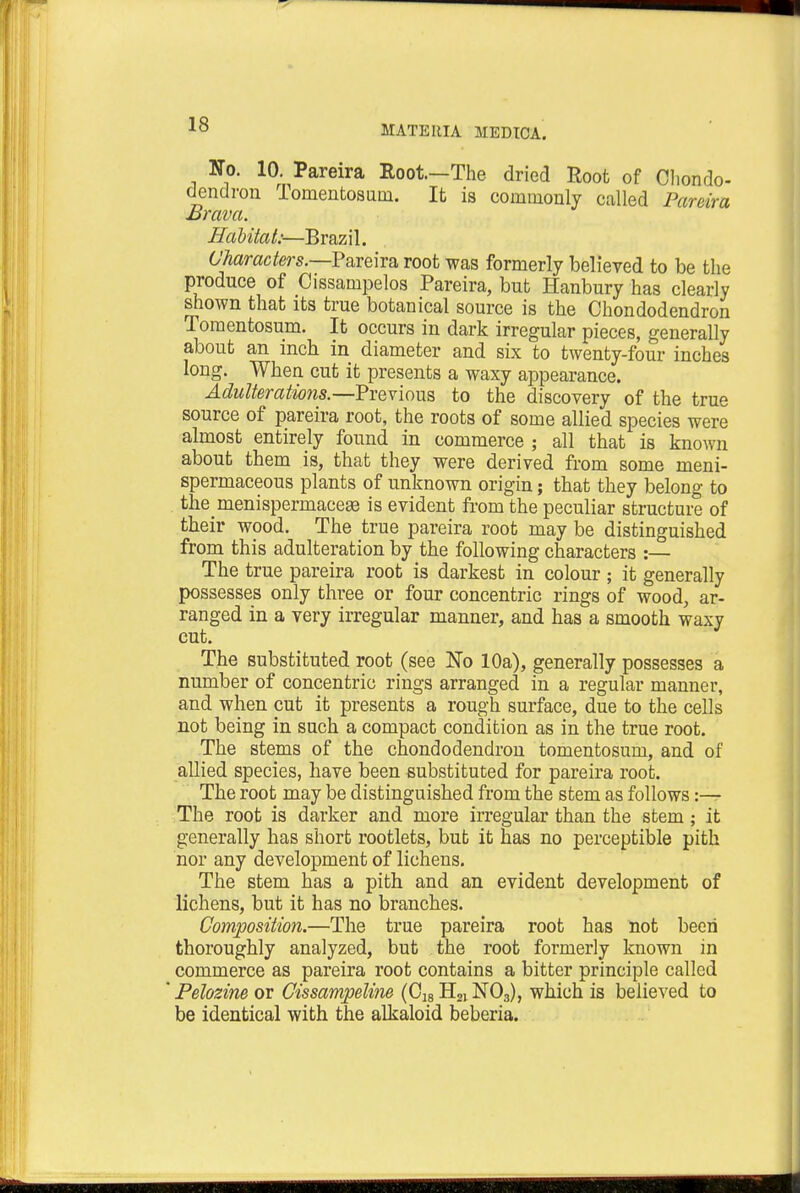 No. 10. Pareira Root—The dried Root of Chondo- dendron Tomentosum. It is commonly called Pareira Brava. Habitat:—Brazil. Characters.—Pareira root was formerly believed to be the produce of Cissampelos Pareira, but Hanbury has clearly shown that its true botanical source is the Chondodendron Tomentosum. It occurs in dark irregular pieces, generally about an inch in diameter and six to twenty-four inches long. When cut it presents a waxy appearance. Adulterations.—Previous to the discovery of the true source of pareira root, the roots of some allied species were almost entirely found in commerce ; all that is known about them is, that they were derived from some meni- spermaceous plants of unknown origin; that they belong to the menispermacese is evident from the peculiar structure of their wood. The true pareira root may be distinguished from this adulteration by the following characters :— The true pareira root is darkest in colour ; it generally possesses only three or four concentric rings of wood, ar- ranged in a very irregular manner, and has a smooth waxy cut. The substituted root (see No 10a), generally possesses a number of concentric rings arranged in a regular manner, and when cut it presents a rough surface, due to the cells not being in such a compact condition as in the true root. The stems of the chondodendron tomentosum, and of allied species, have been substituted for pareira root. The root may be distinguished from the stem as follows :— The root is darker and more irregular than the stem; it generally has short rootlets, but it has no perceptible pith nor any development of lichens. The stem has a pith and an evident development of lichens, but it has no branches. Composition.—The true pareira root has not been thoroughly analyzed, but the root formerly known in commerce as pareira root contains a bitter principle called Pelozine or Cissampeline (C18H21N03), which is believed to be identical with the alkaloid beberia.