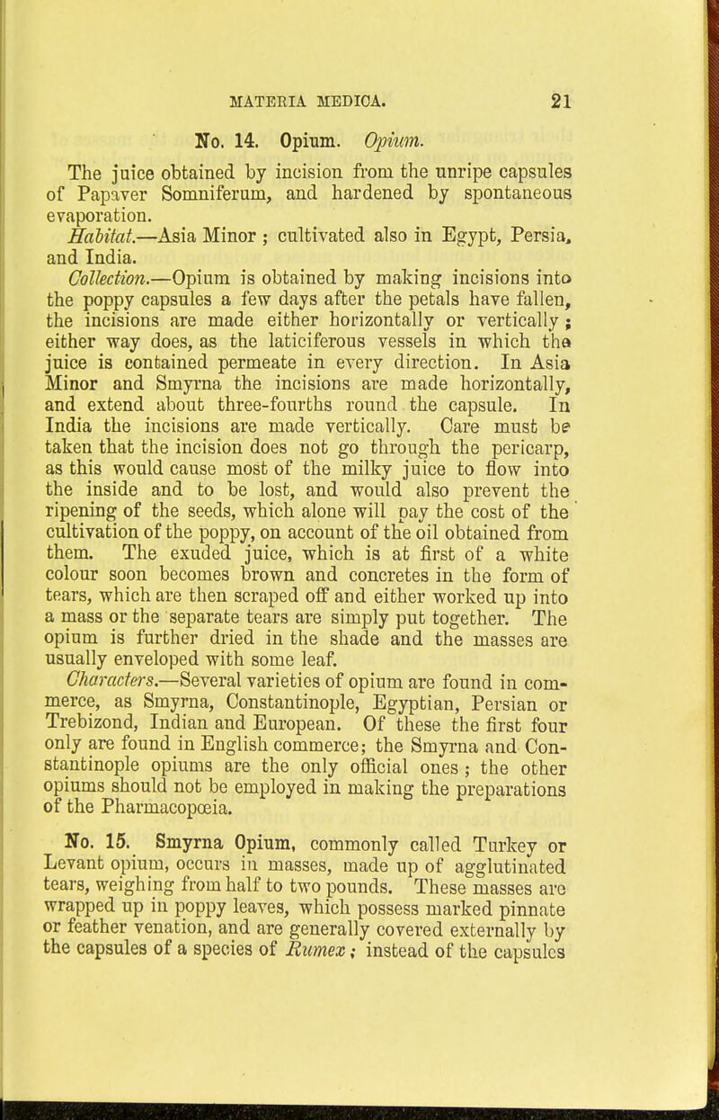 No. 14. Opium. Opium. The juice obtained by incision from the unripe capsules of Papaver Somniferum, and hardened by spontaneous evaporation. Habitat.—Asia Minor ; cultivated also in Egypt, Persia, and India. Collection.—Opium is obtained by making incisions into the poppy capsules a few days after the petals have fallen, the incisions are made either horizontally or vertically; either way does, as the laticiferous vessels in which tha juice is contained permeate in every direction. In Asia Minor and Smyrna the incisions are made horizontally, and extend about three-fourths round the capsule. In India the incisions are made vertically. Care must be taken that the incision does not go through the pericarp, as this would cause most of the milky juice to flow into the inside and to be lost, and would also prevent the ripening of the seeds, which alone will pay the cost of the cultivation of the poppy, on account of the oil obtained from them. The exuded juice, which is at first of a white colour soon becomes brown and concretes in the form of tears, which are then scraped off and either worked up into a mass or the separate tears are simply put together. The opium is further dried in the shade and the masses are usually enveloped with some leaf. Characters.—Several varieties of opium are found in com- merce, as Smyrna, Constantinople, Egyptian, Persian or Trebizond, Indian and European. Of these the first four only are found in English commerce; the Smyrna and Con- stantinople opiums are the only official ones ; the other opiums should not be employed in making the preparations of the Pharmacopoeia. No. 15. Smyrna Opium, commonly called Turkey or Levant opium, occurs in masses, made up of agglutinated tears, weighing from half to two pounds. These masses are wrapped up in poppy leaves, which possess marked pinnate or feather venation, and are generally covered externally by the capsules of a species of Eumex; instead of the capsules