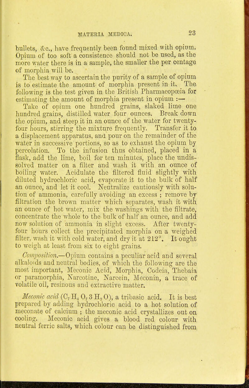 bullets, &c, have frequently been found mixed with opium. Opium of too soft a consistence should not be used, as the more water there is in a sample, the smaller the per centage of morphia will be. The best way to ascertain the purity of a sample of opium is to estimate the amount of morphia present in it. The following is the test given in the British Pharmacopoeia for estimating the amount of morphia present in opium :— Take of opium one hundred grains, slaked lime one hundred grains, distilled water four ounces. Break down the opium, and steep it in an ounce of the water for twenty- four hours, stirring the mixture frequently. Transfer it to a displacement apparatus, and pour on the remainder of the water in successive portions, so as to exhaust the opium by percolation. To the infusion thus obtained, placed in a flask, add the lime, boil for ten minutes, place the undis- solved matter on a filter and wash it with an ounce of boiling water. Acidulate the filtered fluid slightly with diluted hydrochloric acid, evaporate it to the bulk of half an ounce, and let it cool. Neutralize cautiously with solu- tion of ammonia, carefully avoiding an excess ; remove by filtration the brown matter which separates, wash it with an ounce of hot water, mix the washings with the filtrate, concentrate the whole to the bulk of half an ounce, and add now solution of ammonia in slight excess. After twenty- four hours collect the precipitated morphia on a weighed filter, wash it with cold water, and dry it at 212°. It ought to weigh at least from six to eight grains. Composition.—Opium contains a peculiar acid and several alkaloids and neutral bodies, of which the following are the most important, Meconic Acid, Morphia, Codeia, Thebaia or paramorphia, Narcotine, Narcein, Meconin, a trace of volatile oil, resinous and extractive matter. Meconic acid (0, H4 07 3 H2 0), a tribasic acid. It is best prepared by adding hydrochloric acid to a hot solution of meconate of calcium ; the meconic acid crystallizes out on cooling. Meconic acid gives a blood red colour with neutral ferric salts, which colour can be distinguished from