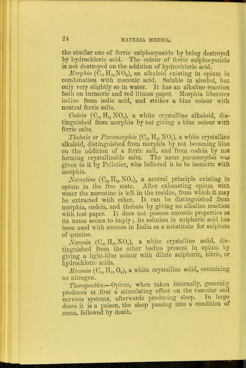the similar one of ferric sulphocyanirle by being destroyed by hydrochloric acid. The colour of ferric sulphocyanide is not destroyed on the addition of hydrochloric acid. Morphia (C17H19N03), an alkaloid existing in opium in combination with meconic acid. Soluble in alcohol, but only very slightly so in water. It has an alkaline reaction both on turmeric and red litmus paper. Morphia liberates iodine from iodic acid, and strikes a blue colour with neutral ferric salts. Codeia (C18 H21N03), a white crystalline alkaloid, dis- tinguished from morphia by not giving a blue colour with ferric salts. Thebaia or Paramorphia (CI9 H21N03), a white crystalline alkaloid, distinguished from morphia by not becoming blue on the addition of a ferric salt, and from codeia by not forming crystallizable salts. The name paramorphia was given to it by Pelletier, who believed it to be isomeric with morphia. Narcotine (C22 H23 N07), a neutral principle existing in opium in the free state. After exhausting opium with water the narcotine is left in the residue, from which it may be extracted with ether. It can be distinguished from morphia, codeia, and thebaia by giving no alkaline reaction with test paper. It does not possess narcotic properties as its name seems to imply; its solution in sulphuric acid has been used with success in India as a substitute for sulphate of quinine. Narcein (C23H20NO9), a white crystalline solid, dis- tinguished from the other bodies present in opium by giving a light-blue colour with dilute sulphuric, nitric, or hydrochloric acids. Meconin (C10 H10 04), a white crystalline solid, containing no nitrogen. Therapeutics.—Opium, when taken internally, generally produces at.first a stimulating effect on the vascular and nervous systems, afterwards producing sleep. In large doses it is a poison, the sleep passing into a condition of coma, followed by death.
