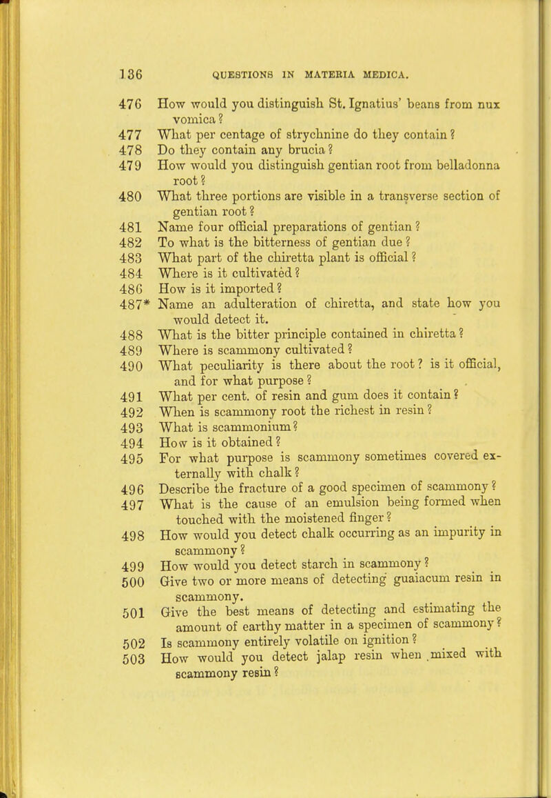 476 How would you distinguish St. Ignatius' beans from nux vomica ? 477 What per centage of strychnine do they contain ? 478 Do they contain any brucia? 479 How would you distinguish gentian root from belladonna root? 480 What three portions are visible in a transverse section of gentian root ? 481 Name four official preparations of gentian ? 482 To what is the bitterness of gentian due ? 483 What part of the chiretta plant is official ? 484 Where is it cultivated ? 486 How is it imported ? 487* Name an adulteration of chiretta, and state how you would detect it. 488 What is the bitter principle contained in chiretta ? 489 Where is scammony cultivated ? 490 What peculiarity is there about the root ? is it official, and for what purpose ? 491 What per cent, of resin and gum does it contain? 492 When is scammony root the richest in resin ? 493 What is scammonium? 494 How is it obtained ? 495 For what purpose is scammony sometimes covered ex- ternally with chalk ? 496 Describe the fracture of a good specimen of scammony ? 497 What is the cause of an emulsion being formed when touched with the moistened finger ? 498 How would you detect chalk occurring as an impurity in scammony ? 499 How would'you detect starch in scammony ? 500 Give two or more means of detecting guaiacum resin in scammony. 501 Give the best means of detecting and estimating the amount of earthy matter in a specimen of scammony ? 502 Is scammony entirely volatile on ignition ? 503 How would you detect jalap resin when .mixed with scammony resin ?