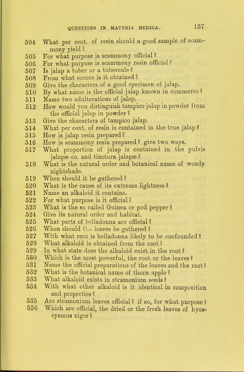 504 What per cent, of resin .should a good sample of scam- mony yield ? 505 For what purpose is scammony official ? 506 For what purpose is scammony resin official ? 507 Is jalap a tuber or a tubercule •? 508 From what source is it obtained ? 509 Give the characters of a good specimen of jalap. 510 By what name is the official jalap known in commerce ? 511 Name two adulterations of jalap. 512 How would you distinguish tampico jalap in powder from the official jalap in powder? 513 Give the characters of tampico jalap. 514 What per cent, of resin is contained in the true jalap ? 515 How is jalap resin prepared ? 516 How is scammony resin prepared? give two ways. 517 What proportion of jalap is contained in the pulvis jalapae co. and tinctura jalapae ? 518 What is the natural order and botanical name of woody nightshade. 519 When should it be gathered ? 520 What is the cause of its extreme lightness ? 521 Name an alkaloid it contains. 522 For what purpose is it official ? 523 What is the so called Guinea or pod pepper ? 524 Give its natural order and habitat. 525 What parts of belladonna are official ? 526 When should tho leaves be gathered ? 527 With what root is belladonna likely to be confounded ? 528 What alkaloid is obtained from the root ? 529 In what state does the alkaloid exist in the root ? 530 Which is the most powerful, the root or the leaves ? 531 Name the official preparations of the leaves and the root ? 532 What is the botanical name of thorn apple ? 533 What alkaloid exists in stramonium seeds ? 534 With what other alkaloid is it identical in composition and properties ? 535 Are stramonium leaves official ? if so, for what purpose ? 536 Which are official, the dried or the fresh leaves of hyos- cyamus niger ?