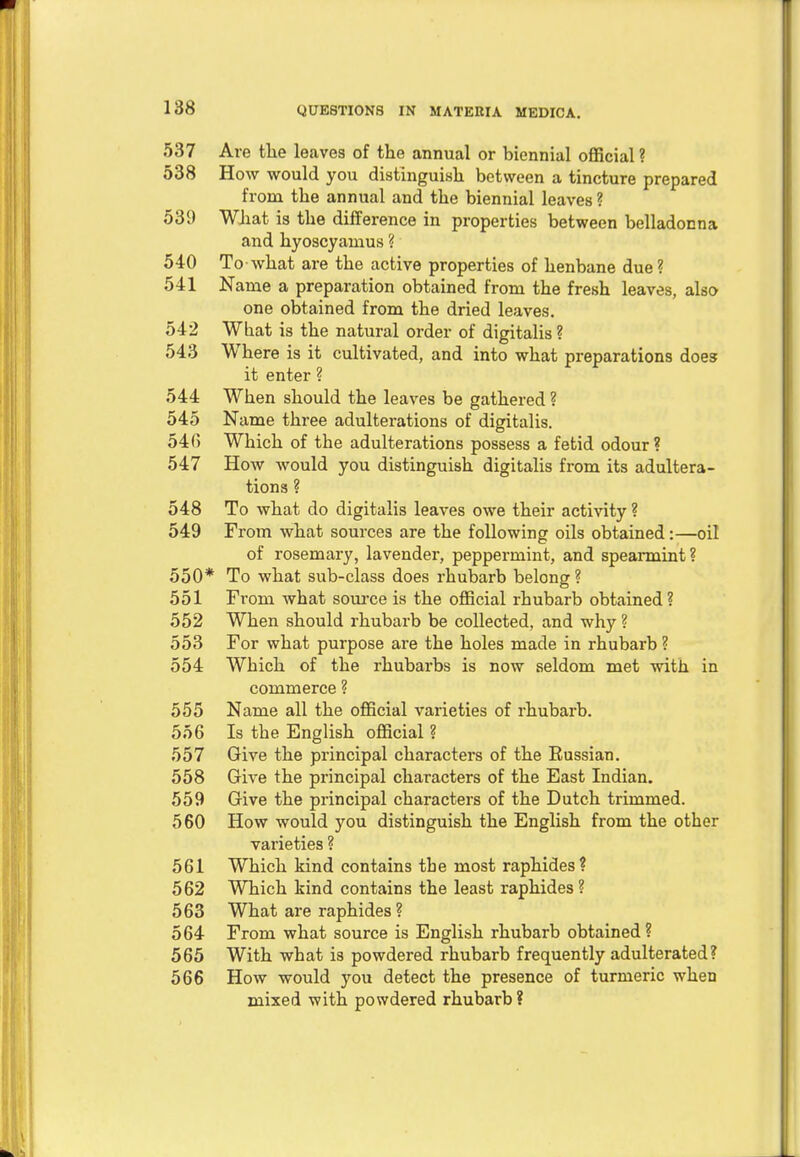 537 Are the leaves of the annual or biennial official ? 538 How would you distinguish between a tincture prepared from the annual and the biennial leaves ? 539 What is the difference in properties between belladonna and hyoscyamus ? 540 To-what are the active properties of henbane due? 541 Name a preparation obtained from the fresh leaves, also one obtained from the dried leaves. 542 What is the natural order of digitalis ? 543 Where is it cultivated, and into what preparations does it enter ? 544 When should the leaves be gathered ? 545 Name three adulterations of digitalis. 546 Which of the adulterations possess a fetid odour? 547 How would you distinguish digitalis from its adultera- tions ? 548 To what do digitalis leaves owe their activity ? 549 From what sources are the following oils obtained:—oil of rosemary, lavender, peppermint, and spearmint ? 550* To what sub-class does rhubarb belong? 551 Fi'om what source is the official rhubarb obtained? 552 When should rhubarb be collected, and why ? 553 For what purpose are the holes made in rhubarb ? 554 Which of the rhubarbs is now seldom met with in commerce ? 555 Name all the official varieties of rhubarb. 556 Is the English official ? 557 Give the principal characters of the Russian. 558 Give the principal characters of the East Indian. 559 Give the principal characters of the Dutch trimmed. 560 How would you distinguish the English from the other varieties ? 561 Which kind contains the most raphides? 562 Which kind contains the least raphides? 563 What are raphides ? 564 From what source is English rhubarb obtained? 565 With what is powdered rhubarb frequently adulterated? 566 How would you detect the presence of turmeric when mixed with powdered rhubarb ?