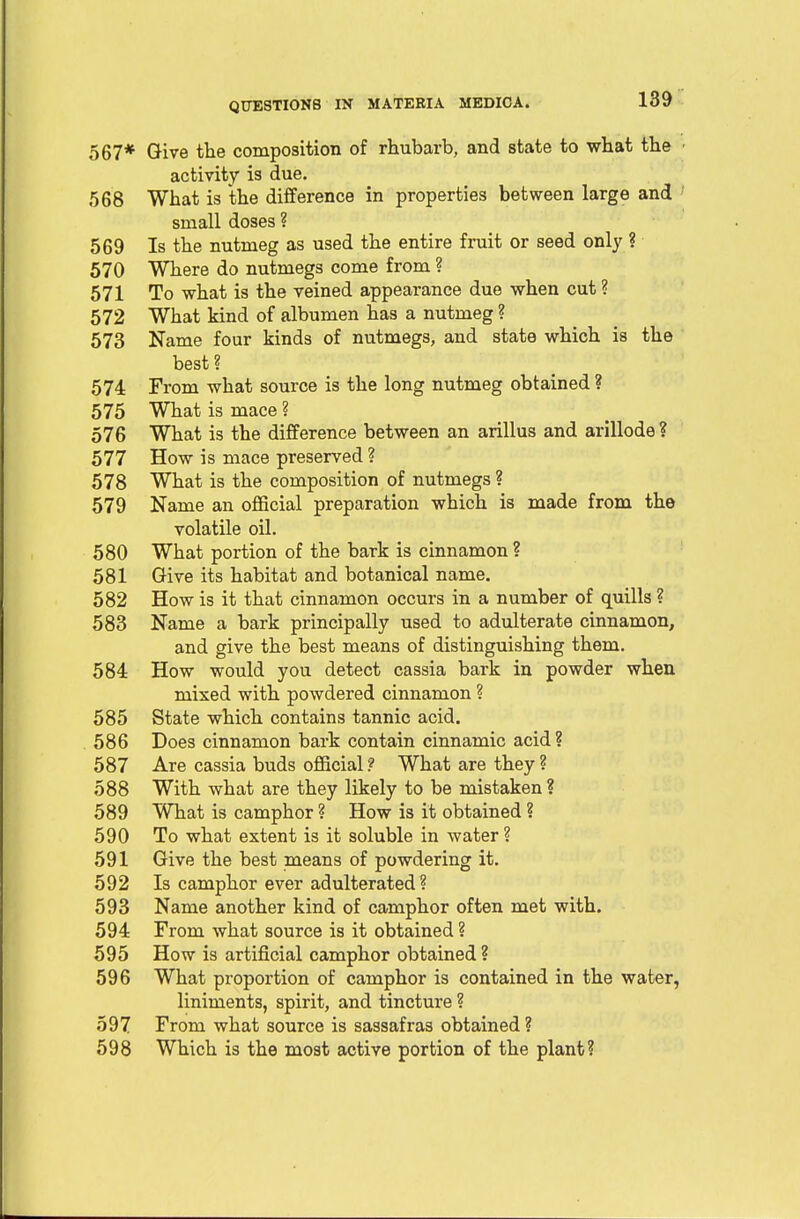 567* Give the composition of rhubarb, and state to what the activity is due. 568 What is the difference in properties between large and small doses ? 569 Is the nutmeg as used the entire fruit or seed only ? 570 Where do nutmegs come from ? 571 To what is the veined appearance due when cut ? 572 What kind of albumen has a nutmeg ? 573 Name four kinds of nutmegs, and state which is the best? 574 From what source is the long nutmeg obtained ? 575 What is mace ? 576 What is the difference between an arillus and arillode ? 577 How is mace preserved ? 578 What is the composition of nutmegs ? 579 Name an official preparation which is made from the volatile oil. 580 What portion of the bark is cinnamon ? 581 Give its habitat and botanical name. 582 How is it that cinnamon occurs in a number of quills ? 583 Name a bark principally used to adulterate cinnamon, and give the best means of distinguishing them. 584 How would you detect cassia bark in powder when mixed with powdered cinnamon ? 585 State which contains tannic acid. 586 Does cinnamon bark contain cinnamic acid? 587 Are cassia buds official? What are they? 588 With what are they likely to be mistaken ? 589 What is camphor ? How is it obtained ? 590 To what extent is it soluble in water ? 591 Give the best means of powdering it. 592 Is camphor ever adulterated ? 593 Name another kind of camphor often met with. 594 From what source is it obtained ? 595 How is artificial camphor obtained ? 596 What proportion of camphor is contained in the water, liniments, spirit, and tincture ? 597 From what source is sassafras obtained? 598 Which is the most active portion of the plant?