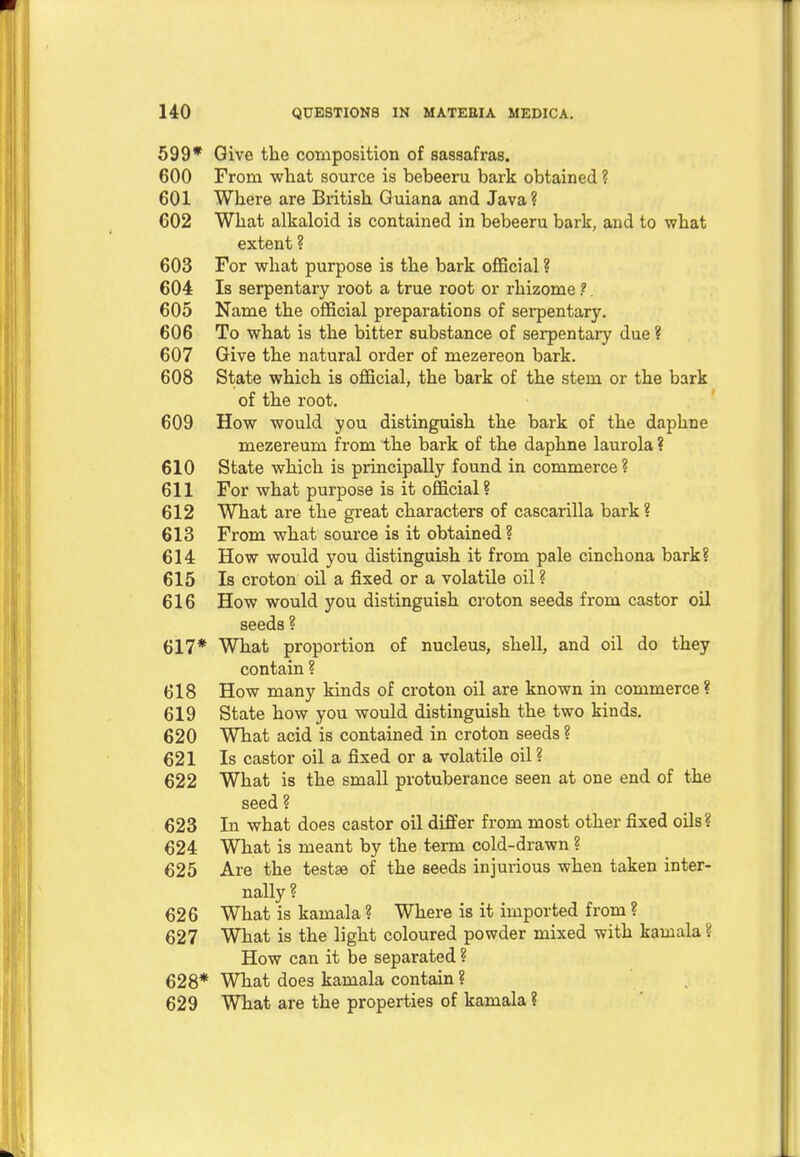 599* Give the composition of sassafras. 600 From what source is bebeeru bark obtained ? 601 Where are British Guiana and Java? 602 What alkaloid is contained in bebeeru bark, and to what extent ? 603 For what purpose is the bark official ? 604 Is serpentary root a true root or rhizome ?. 605 Name the official preparations of serpentary. 606 To what is the bitter substance of serpentary due ? 607 Give the natural order of mezereon bark. 608 State which is official, the bark of the stem or the bark of the root. 609 How would you distinguish the bark of the daphne mezereum from the bark of the daphne laurola ? 610 State which is principally found in commerce ? 611 For what purpose is it official ? 612 What are the great characters of cascarilla bark ? 613 From what source is it obtained? 614 How would you distinguish it from pale cinchona bark? 615 Is croton oil a fixed or a volatile oil ? 616 How would you distinguish croton seeds from castor oil seeds ? 617* What proportion of nucleus, shell, and oil do they contain ? 618 How many kinds of croton oil are known in commerce? 619 State how you would distinguish the two kinds. 620 What acid is contained in croton seeds ? 621 Is castor oil a fixed or a volatile oil ? 622 What is the small protuberance seen at one end of the seed ? 623 In what does castor oil differ from most other fixed oils? 624 What is meant by the term cold-drawn ? 625 Are the testae of the seeds injurious when taken inter- nally ? 626 What is kamala ? Where is it imported from ? 627 What is the light coloured powder mixed with kamala ? How can it be separated ? 628* What does kamala contain ? 629 What are the properties of kamala ?