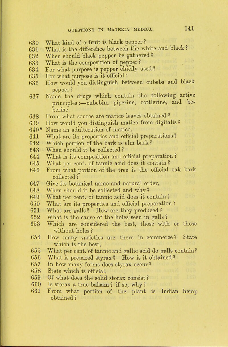 630 What kind of a fruit is black pepper ? 631 What is the difference between the white and black? 632 When should black pepper be gathered ? 633 What is the composition of pepper ? 634 For what purpose is pepper chiefly used ? 635 For what purpose is it official ? 636 How would you distinguish between cubebs and black pepper ? 637 Name the drugs which contain the following active principles:—cubebin, piperine, rottlerine, and be- berine. 638 From what source are matico leaves obtained ? 639 How would you distinguish matico from digitalis ? 640* Name an adulteration of matico. 641 What are its properties and official preparations? 642 Which portion of the bark is elm bark ? 643 When should it be collected ? 644 What is its composition and official preparation ? 645 What per cent, of tannic acid does it contain ? 646 From what portion of the tree is the official oak bark collected ? 647 Give its botanical name and natural order. 648 When should it be collected and why ? 649 What per cent, of tannic acid does it contain ? 650 What are its properties and official preparation ? 651 What are galls ? How are they produced ? 652 What is the cause of the holes seen in galls ? 653 Which are considered the best, those with or those without holes ? 654 How many varieties are there in commerce ? State which is the best. 655 What per cent, of tannic and gallic acid do galls contain? 656 What is prepared styrax ? How is it obtained ? 657 In how many forms does styrax occur ? 658 State which is official. 659 Of what does the solid storax consist ? 660 Is storax a true balsam ? if so, why ? 661 From what portion of the plant is Indian hemp obtained ?