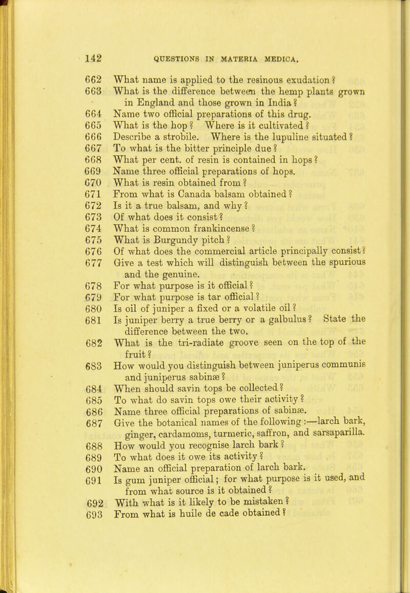 662 What name is applied to the resinous exudation ? 663 What is the difference between the hemp plants grown in England and those grown in India ? 664 Name two official preparations of this drug. 665 What is the hop ? Where is it cultivated ? 666 Describe a strobile. Where is the lupuline situated ? 667 To what is the bitter principle due ? 668 What per cent, of resin is contained in hops ? 669 Name three official preparations of hops. 670 What is resin obtained from ? 671 From what is Canada balsam obtained? 672 Is it a true balsam, and why ? 673 Of what does it consist ? 674 What is common frankincense ? 675 What is Burgundy pitch ? 676 Of what does the commercial article principally consist? 677 Give a test which will distinguish between the spurious and the genuine. 678 For what purpose is it official ? 679 For what purpose is tar official? 680 Is oil of juniper a fixed or a volatile oil ? 681 Is juniper berry a true berry or a galbulus? State the difference between the two. 682 What is the tri-radiate groove seen on the top of the fruit ? 683 How would you distinguish between juniperus communis and juniperus sabinse ? 684 When should savin tops be collected ? 685 To what do savin tops owe their activity ? 686 Name three official preparations of sabinae. 687 Give the botanical names of the following :—larch bark, ginger, cardamoms, turmeric, saffron, and sarsaparilla. 688 How would you recognise larch bark ? 689 To what does it owe its activity ? 690 Name an official preparation of larch bark. 691 Is gum juniper official; for what purpose is it used, and from what source is it obtained ? 692 With what is it likely to be mistaken ? 693 From what is huile de cade obtained ?