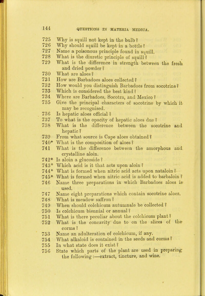 HI 725 Wliy is squill not kept in the bulb ? 726 Why should squill be kept in a bottle? 727 Name a poisonous principle found in squill. 728 What is the diuretic principle of squill ? 729 What is the difference in strength between the fresh and dried powder ? 730 What are aloes ? 731 How are Barbadoes aloes collected? 732 How would you distinguish Barbadoes from socotrine? 733 Which is considered the best kind ? 734 Where are Barbadoes, Socotra, and Mexico ? 735 Give the principal characters of socotrine by which it may be recognised. 736 Is hepatic aloes official ? 737 To what is the opacity of hepatic aloes due ? 738 What is the difference between the socotrine and hepatic ? 739 From what source is Cape aloes obtained ? 740* What is the composition of aloes ? 741 What is the difference between the amorphous and crystalline aloin. 742* Is aloin a glucoside ? 743* Which acid is it that acts upon aloin ? 744* What is formed when nitric acid acts upon nataloin ? 745* What is formed when nitric acid is added to barbaloin ? 746 Name three preparations in which Barbadoes aloes is: used. 747 Name eight preparations which contain socotrine aloes. 74 8 What is meadow saffron ? 749 When should colchicum autumnale be collected ? 750 Is colchicum biennial or annual ? 751 What is there peculiar about the colchicum plant? 752 What is the concavity' due to on the slices of the corms ? 753 Name an adulteration of colchicum, if any. 754 What alkaloid is contained in the seeds and corma ? 755 In what state does it exist ? 756 State which parts of the plant are used in preparing; the following :—extract, tincture, and wine.