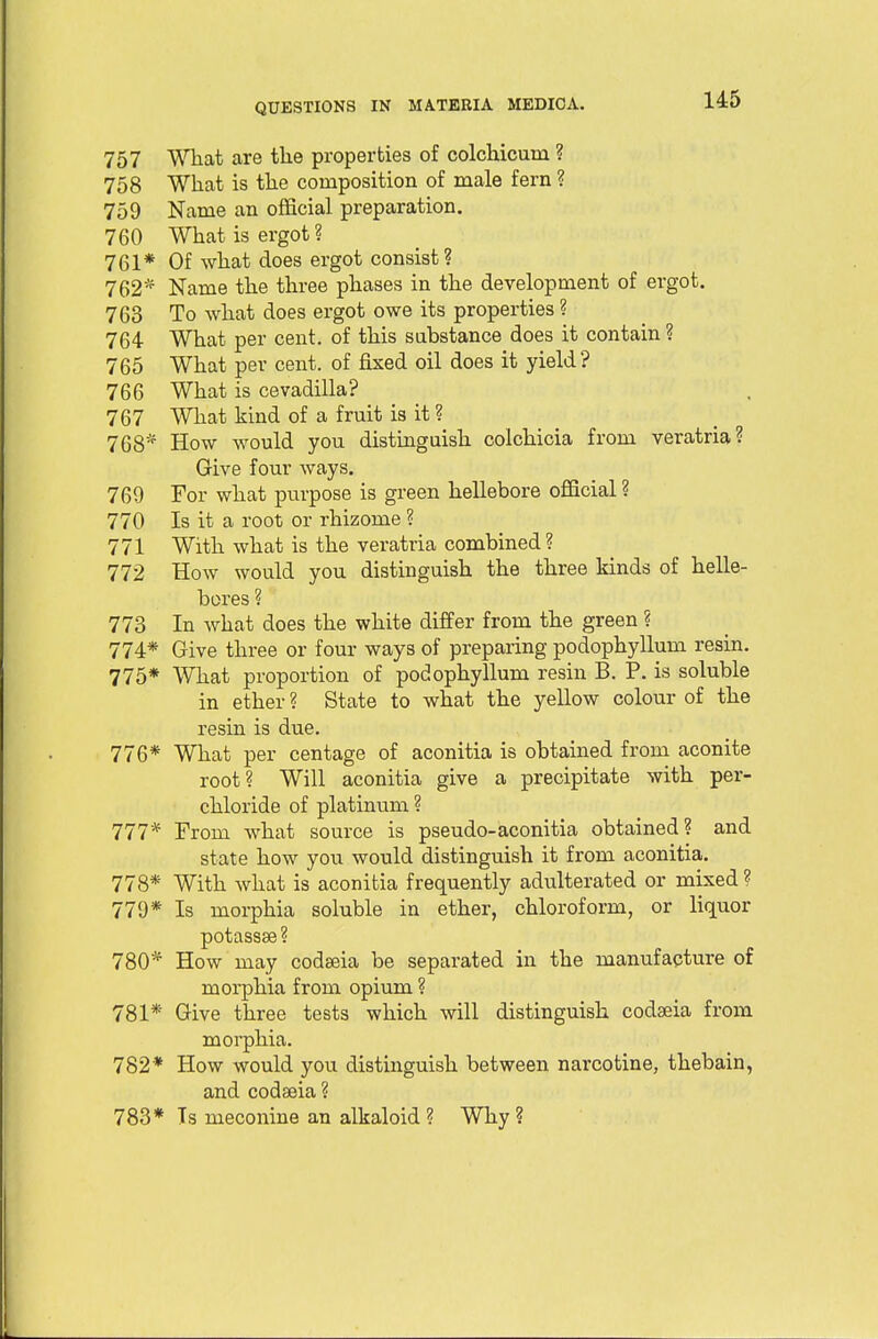 145 757 What are the properties of colchicum ? 758 What is the composition of male fern ? 759 Name an official preparation. 760 What is ergot? 761* Of what does ergot consist? 762* Name the three phases in the development of ei'got. 763 To what does ergot owe its properties ? 764 What per cent, of this substance does it contain ? 765 What per cent, of fixed oil does it yield? 766 What is cevadilla? 767 What kind of a fruit is it ? 768* How would you distinguish colchicia from veratria? Give four ways. 769 For what purpose is green hellebore official ? 770 Is it a root or rhizome ? 771 With what is the veratria combined? 772 How would you distinguish the three kinds of helle- bores ? 773 In what does the white differ from the green ? 774* Give three or four ways of preparing podophyllum resin. 775* What proportion of podophyllum resin B. P. is soluble in ether ? State to what the yellow colour of the resin is due. 776* What per centage of aconitia is obtained from aconite root? Will aconitia give a precipitate with per- chloride of platinum ? 777* From what source is pseudo-aconitia obtained? and state how you would distinguish it from aconitia. 778* With what is aconitia frequently adulterated or mixed ? 779* Is morphia soluble in ether, chloroform, or liquor potassse? 780* How may codaeia be separated in the manufacture of morphia from opium ? 781* Give three tests which will distinguish codaeia from morphia. 782* How would you distinguish between narcotine, thebain, and codaeia ? 783* Ts meconine an alkaloid ? Why ?