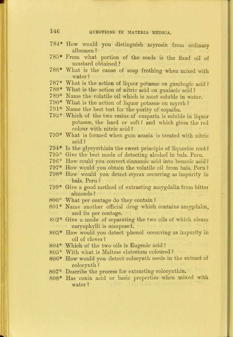 14G 784* How would you distinguish myrosin from ordinary albumen ? 785* From what portion of the seeds is the fixed oil of mustard obtained ? 786* What is the cause of soap frothing when mixed with water ? 787* What is the action of liquor potassae on gambogic acid ? 788* What is the action of nitric acid on guaiacic acid ? 789* Name the volatile oil which is most soluble in water. 790* What is the action of liquor potassae on myrrh ? 791*' Name the best test for the purity of copaiba. 792* Which of the two resins of cusparia is soluble in liquor potassae, the hard or soft ? and which gives the red colour with nitric acid ? 793* What is formed when gum acacia is treated with nitric acid ? 794* Is the glycyrrhizin the sweet principle of liquorice root? 795* Give the best mode of detecting alcohol in bals. Peru. 796* How could you convert cinnamic acid into benzoic acid? 797* How would you obtain the volatile oil from bals. Peru ? 798* How would you detect styrax occurring as impurity in bals. Peru ? 799* Give a good method of extracting amygdalin from bitter almonds ? 800* What per centage do they contain ? 801* Name another official drug which contains amygdalin, and its per centage. 802* Give a mode of separating the two oils of which oleum caryophylli is composed. 803* How would you detect phenol occurring as impurity in oil of cloves ? 804* Which of the two oils is Eugenic acid? 805* With what is Maltese elaterium coloured ? 806* How would you detect colocynth seeds in the extract of colocynth ? 807* Describe the process for extracting colocynthin. 808* Has conia acid or basic properties when mixed with water ?