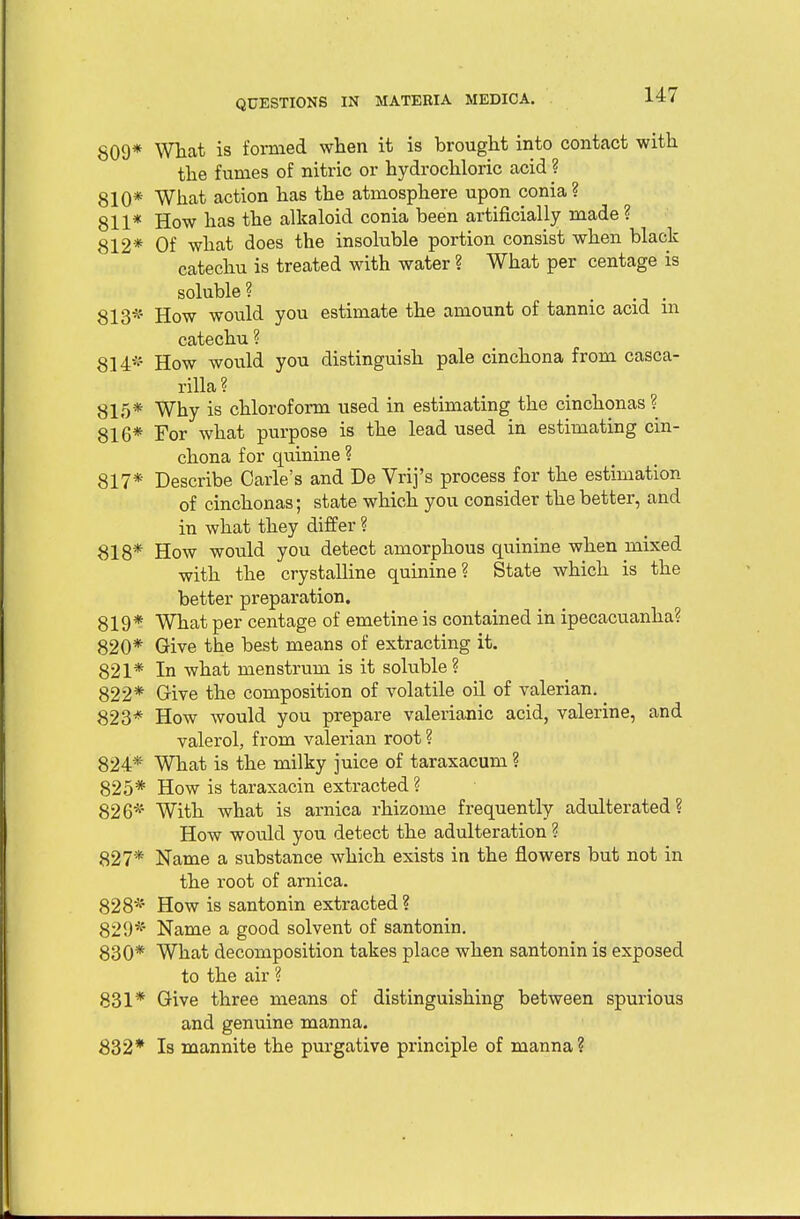 809* What is formed when it is brought into contact with the fumes of nitric or hydrochloric acid ? 810* What action has the atmosphere upon conia? 811* How has the alkaloid conia been artificially made? 812* Of what does the insoluble portion consist when black catechu is treated with water ? What per centage is soluble? [ 813* How would you estimate the amount of tannic acid m catechu ? 814* How would you distinguish pale cinchona from casca- rilla? 815* Why is chloroform used in estimating the cinchonas? 816* For what purpose is the lead used in estimating cin- chona for quinine ? 817* Describe Carle's and De Vrij's process for the estimation of cinchonas; state which you consider the better, and in what they differ ? 818* How would you detect amorphous quinine when mixed with the crystalline quinine? State which is the better preparation. 819* What per centage of emetine is contained in ipecacuanha? 820* Give the best means of extracting it. 821* In what menstrum is it soluble ? 822* Give the composition of volatile oil of valerian. 823* How Avould you prepare valerianic acid, valerine, and valerol, from valerian root ? 824* What is the milky juice of taraxacum ? 825* How is taraxacin extracted ? 826* With what is arnica rhizome frequently adulterated? How would you detect the adulteration ? 827* Name a substance which exists in the flowers but not in the root of arnica. 828* How is santonin extracted ? 829* Name a good solvent of santonin. 830* What decomposition takes place when santonin is exposed to the air ? 831* Give three means of distinguishing between spurious and genuine manna. 832* Is mannite the purgative principle of manna?