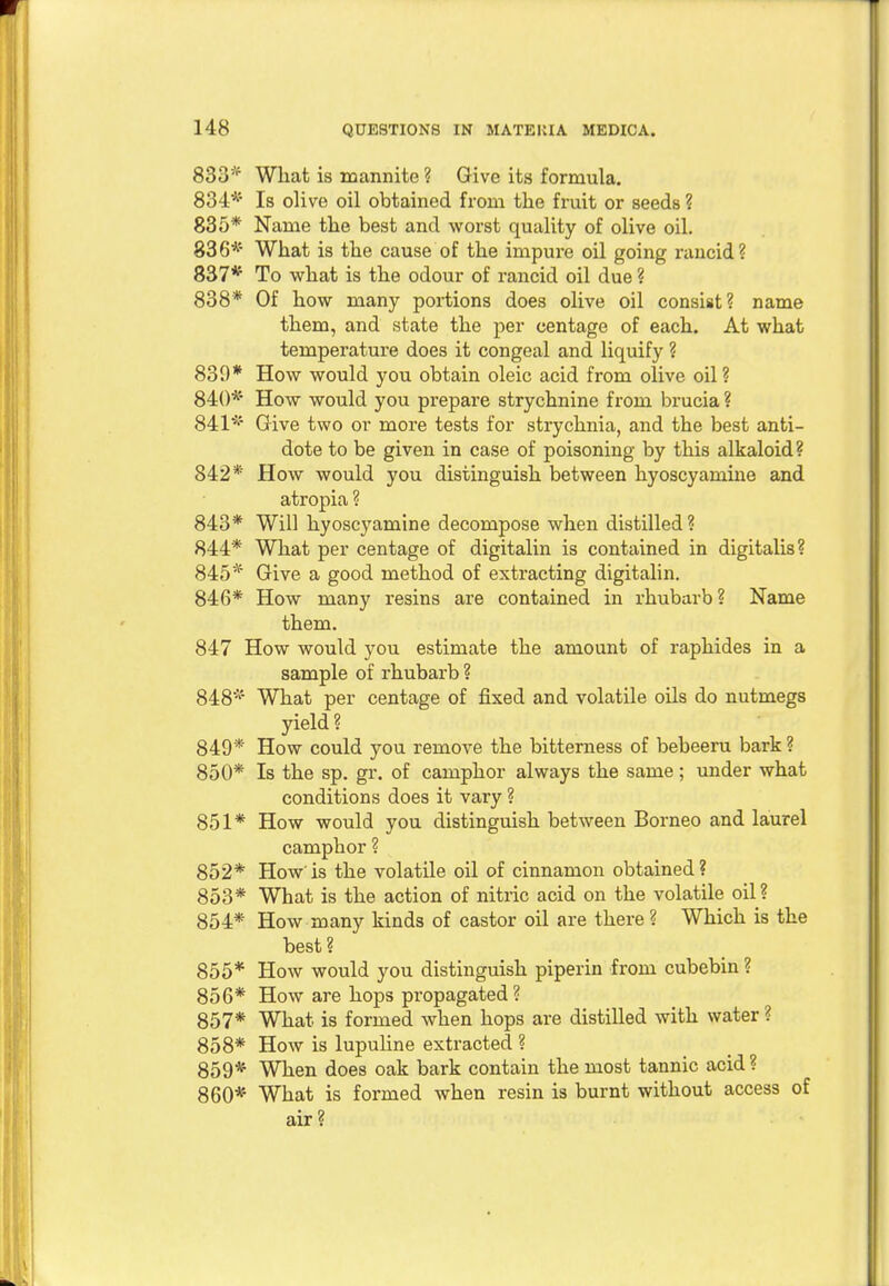 833* What is mannite ? Give its formula. 834* Is olive oil obtained from the fruit or seeds ? 835* Name the best and worst quality of olive oil. 836* What is the cause of the impure oil going rancid? 837* To what is the odour of rancid oil due ? 838* Of how many portions does olive oil consist? name them, and state the per centage of each. At what temperature does it congeal and liquify ? 839* How would you obtain oleic acid from olive oil? 840* How would you prepare strychnine from brucia ? 841* Give two or more tests for strychnia, and the best anti- dote to be given in case of poisoning by this alkaloid? 842* How would you distinguish between hyoscyamine and atropia ? 843* Will hyoscyamine decompose when distilled? 844* What per centage of digitalin is contained in digitalis? 845* Give a good method of extracting digitalin. 846* How many resins are contained in rhubarb? Name them. 847 How would you estimate the amount of raphides in a sample of rhubarb ? 848* What per centage of fixed and volatile oils do nutmegs yield? 849* How could you remove the bitterness of bebeeru bark ? 850* Is the sp. gr. of camphor always the same; under what conditions does it vary ? 851* How would you distinguish between Borneo and laurel camphor ? 852* How'is the volatile oil of cinnamon obtained? 853* What is the action of nitric acid on the volatile oil? 854* How many kinds of castor oil are there ? Which is the best ? 855* How would you distinguish piperin from cubebin ? 856* How are hops propagated? 857* What is formed when hops are distilled with water ? 858* How is lupuline extracted ? 859* When does oak bark contain the most tannic acid ? 860* What is formed when resin is burnt without access of air ?