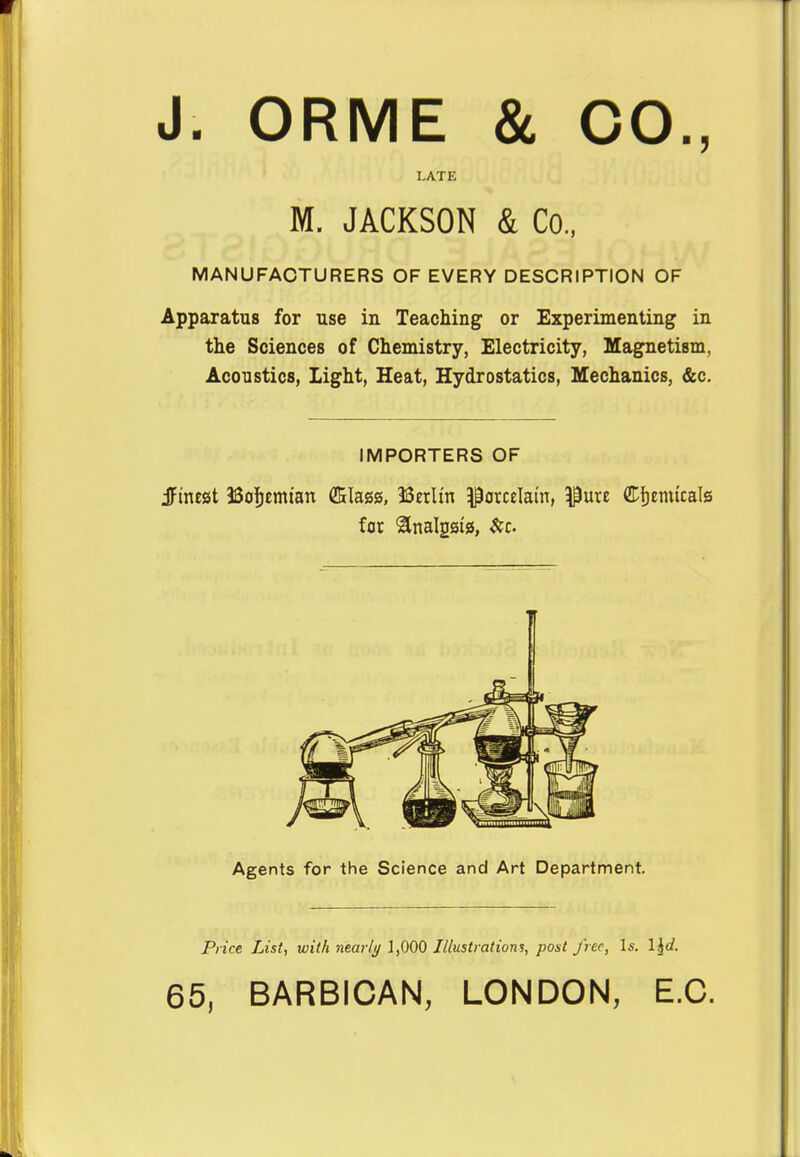 J. ORME & CO., LATE M. JACKSON & Co., MANUFACTURERS OF EVERY DESCRIPTION OF Apparatus for use in Teaching or Experimenting in the Sciences of Chemistry, Electricity, Magnetism, Acoustics, Light, Heat, Hydrostatics, Mechanics, &c. IMPORTERS OF jftnest Bohemian GKIagg, Berlin porcelain, $ure Chemicals for ^nalgsig, &c. Agents for the Science and Art Department. Price List, with nearly 1,000 Illustrations, post free, Is. l^d. 65, BARBICAN, LONDON, E.C.