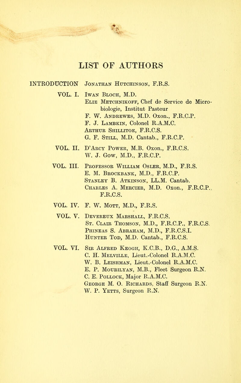 LIST OF AUTHORS INTRODUCTION Jonathan Hutchinson, F.R.S. VOL. I. IwAN Block, M.D. Elie Metchnikopf, Chef de Service de Micro- biologie, Institut Pasteur F. W. Andeewes, M.D. Oxen., F.R.C.P. F. J. Lambkin, Colonel R.A.M.C. Arthur Shillitoe, F.R.C.S. G. F. Still, M.D. Cantab., F.R.C.P. VOL. II. D'Arcy Power, M.B. Oxon., F.R.C.S. W. J. Gow, M.D., F.R.C.P. VOL. III. Professor Willlvm Osler, M.D., F.R.S. E. M. Brockbank, M.D., F.R.C.P. Stanley B. Atkinson, LL.M. Cantab. Charles A. Mercier, M.D. Oxon., F.R.C.P. F.R.C.S. VOL. IV. F. W. Mott, M.D., F.R.S. VOL. V. Devereux Marshall, F.R.C.S. St. Clair Thomson, M.D., F.R.C.P., F.R.C.S. Phineas S. Abraham, M.D., F.R.C.S.I. Hunter Tod, M.D. Cantab., F.R.C.S. VOL. VI. Seb Alfred Keogh, K.C.B., D.G., A.M.S. C. H. Melville, Lieut.-Colonel R.A.M.C. W. B. Leishman, Lieut.-Colonel R.A.M.C. E. P. Mourilyan, M.B., Fleet Surgeon R.N. C. E. Pollock, Major R.A.M.C. George M. 0. Richards, Staff Surgeon R.N. W. P. Yetts, Surgeon R.N.