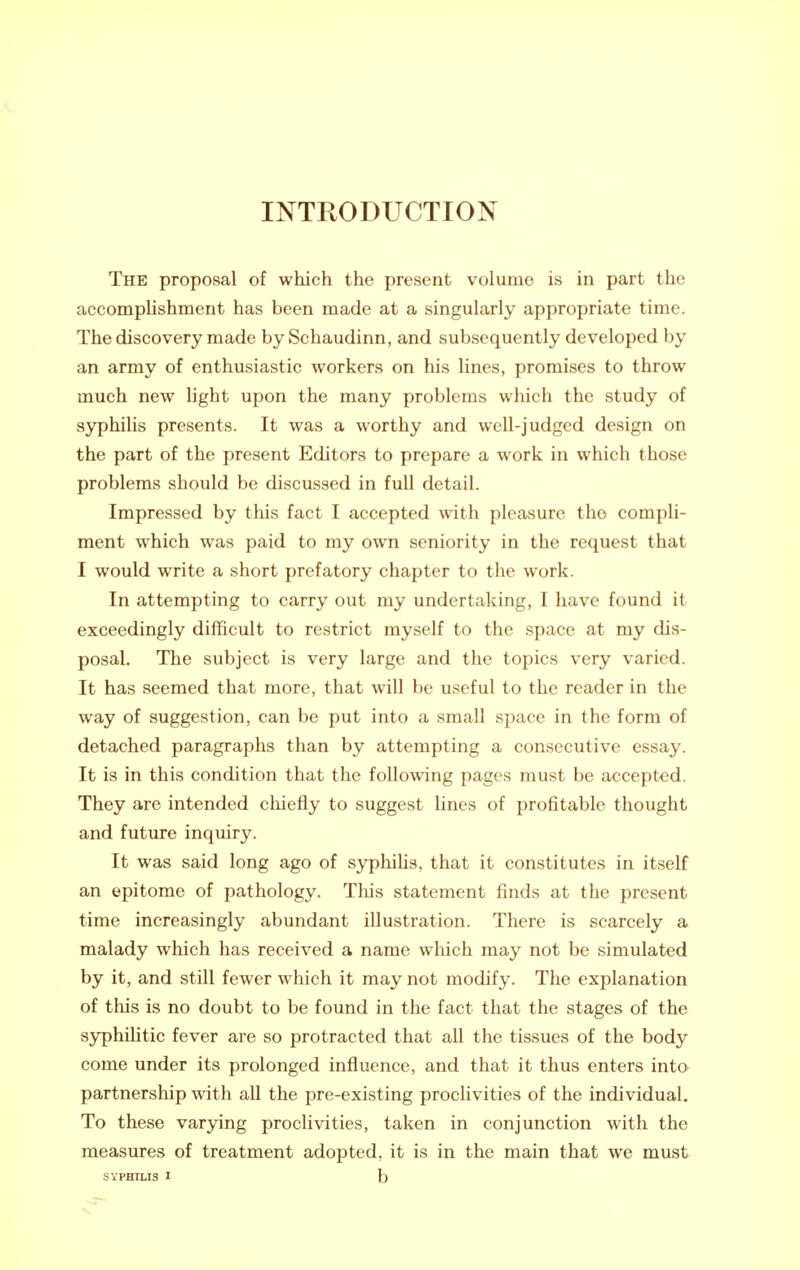 The proposal of which the present volume is in part the accomplishment has been made at a singularly appropriate time. The discovery made by Schaudinn, and subsequently developed by an army of enthusiastic workers on his lines, promises to throw much new light upon the many problems which the study of syphilis presents. It was a worthy and well-judged design on the part of the present Editors to prepare a work in which those problems should be discussed in full detail. Impressed by this fact I accepted with, pleasure the compli- ment which was paid to my own seniority in the request that I would write a short prefatory chapter to the work. In attempting to carry out my undertaking, I have found it exceedingly difficult to restrict myself to the space at my dis- posal. The subject is very large and the topics very varied. It has seemed that more, that will be useful to the reader in the way of suggestion, can be put into a small space in the form of detached paragraphs than by attempting a consecutive essay. It is in this condition that the following pages must be accepted. They are intended chiefly to suggest lines of profitable thought and future inquiry. It was said long ago of syphihs, that it constitutes in itself an epitome of pathology. Tliis statement finds at the present time increasingly abundant illustration. There is scarcely a malady which has received a name which may not be simulated by it, and still fewer which it may not modify. The explanation of this is no doubt to be found in the fact that the stages of the syphilitic fever are so protracted that all the tissues of the body come under its prolonged influence, and that it thus enters into partnership with all the pre-existing proclivities of the individual. To these varying proclivities, taken in conjunction with the measures of treatment adopted, it is in the main that we must SYPHILIS I b