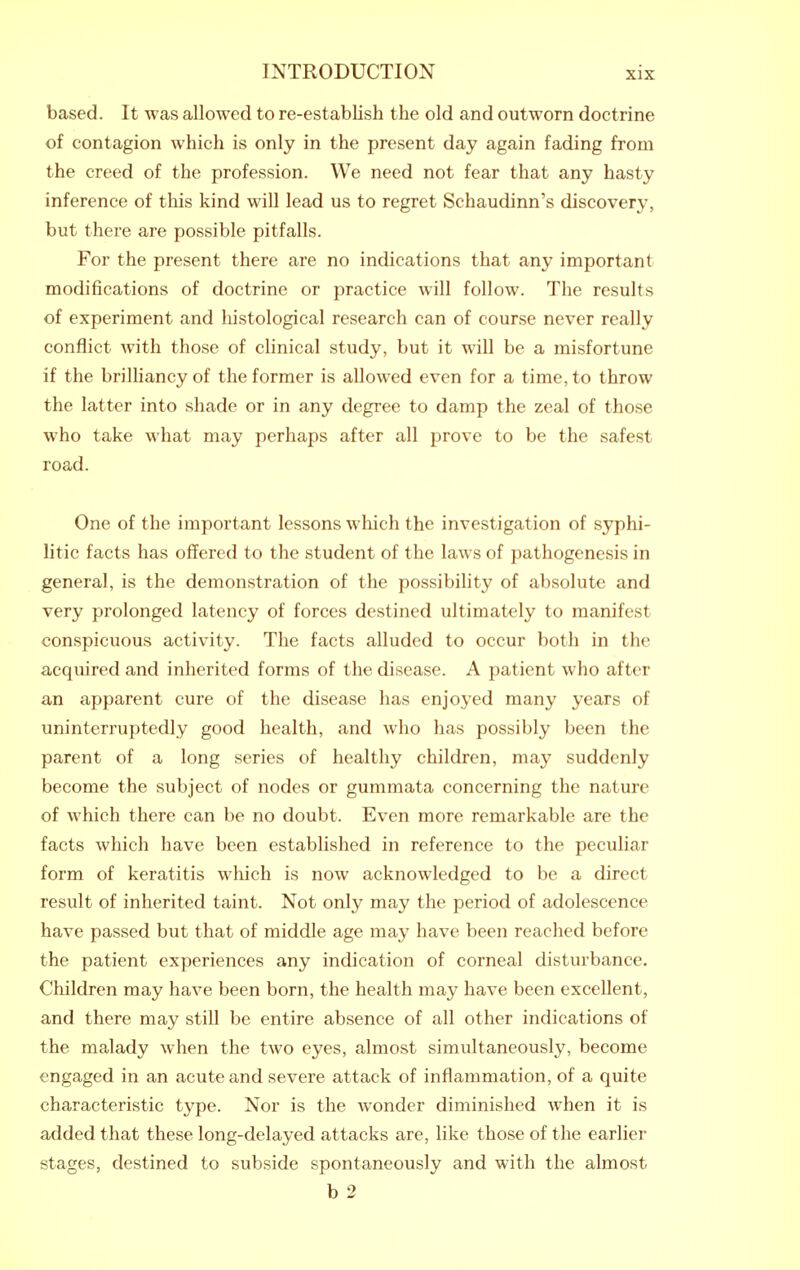 based. It was allowed to re-establish the old and outworn doctrine of contagion which is only in the present day again fading from the creed of the profession. We need not fear that any hasty inference of this kind will lead us to regret Schaudinn's discovery, but there are possible pitfalls. For the present there are no indications that any important modifications of doctrine or practice will follow. The results of experiment and histological research can of course never really conflict with those of clinical study, but it will be a misfortune if the brilliancy of the former is allowed even for a time, to throw the latter into shade or in any degree to damp the zeal of those who take what may perhaps after all prove to be the safest road. One of the important lessons which the investigation of syphi- litic facts has offered to the student of the laws of pathogenesis in general, is the demonstration of the possibility of absolute and very prolonged latency of forces destined ultimately to manifest conspicuous activity. The facts alluded to occur both in the acquired and inherited forms of the disease. A patient who after an apparent cure of the disease has enjoyed many years of uninterruptedly good health, and who has possibly been the parent of a long series of healthy children, may suddenly become the subject of nodes or gummata concerning the nature of which there can be no doubt. Even more remarkable are the facts which have been established in reference to the peculiar form of keratitis which is now acknowledged to be a direct result of inherited taint. Not only may the period of adolescence have passed but that of middle age may have been reached before the patient experiences any indication of corneal disturbance. Children may have been born, the health may have been excellent, and there may still be entire absence of all other indications of the malady when the two eyes, almost simultaneously, become engaged in an acute and severe attack of inflammation, of a quite characteristic type. Nor is the wonder diminished when it is added that these long-delayed attacks are, like those of the earlier stages, destined to subside spontaneously and with the almost b 2