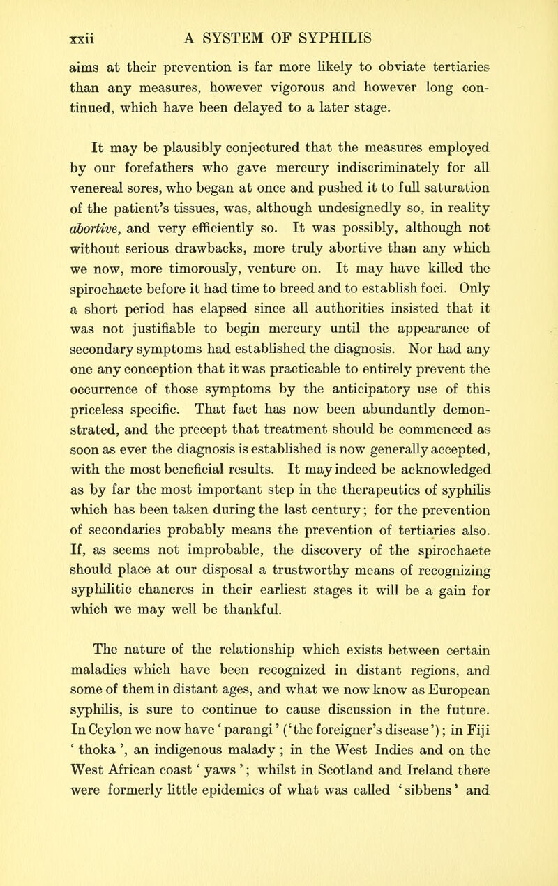 aims at their prevention is far more likely to obviate tertiaries than any measures, however vigorous and however long con- tinued, which have been delayed to a later stage. It may be plausibly conjectured that the measures employed by our forefathers who gave mercury indiscriminately for all venereal sores, who began at once and pushed it to full saturation of the patient's tissues, was, although undesignedly so, in reality abortive, and very efficiently so. It was possibly, although not without serious drawbacks, more truly abortive than any which we now, more timorously, venture on. It may have killed the spirochaete before it had time to breed and to establish foci. Only a short period has elapsed since all authorities insisted that it was not justifiable to begin mercury until the appearance of secondary symptoms had established the diagnosis. Nor had any one any conception that it was practicable to entirely prevent the occurrence of those symptoms by the anticipatory use of this priceless specific. That fact has now been abundantly demon- strated, and the precept that treatment should be commenced as soon as ever the diagnosis is estabhshed is now generally accepted, with the most beneficial results. It may indeed be acknowledged as by far the most important step in the therapeutics of syphiUs which has been taken during the last century; for the prevention of secondaries probably means the prevention of tertiaries also. If, as seems not improbable, the discovery of the spirochaete should place at our disposal a trustworthy means of recognizing syphilitic chancres in their earliest stages it will be a gain for which we may well be thankful. The nature of the relationship which exists between certain maladies which have been recognized in distant regions, and some of them in distant ages, and what we now know as European syphilis, is sure to continue to cause discussion in the future. In Ceylon we now have ' parangi' ('the foreigner's disease'); in Fiji ' thoka ', an indigenous malady ; in the West Indies and on the West African coast' yaws '; whilst in Scotland and Ireland there were formerly little epidemics of what was called ' sibbens' and