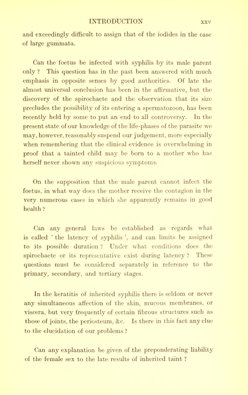 and exceedingly difficult to assign that of the iodides in the case of large gummata. Can the foetus be infected with sj^hilis by its male parent only ? This question has in the past been answered with much emphasis in opposite senses by good authorities. Of late the almost universal conclusion has been in the affirmative, but the discovery of the spirochaete and the observation that its size precludes the possibility of its entering a spermatozoon, has been recently held by some to put an end to all controversy. In the present state of our knowledge of the life-phases of the parasite we may, however, reasonably suspend our judgement, more especially when remembering that the clinical evidence is overwhelming in proof that a tainted child may be born to a mother who has herself never shown any suspicious symptoms. On the supposition that the male parent cannot infect the foetus, in what way does the mother receive the contagion in the very numerous cases in which she apparently remains in good health ? Can any general laws be established as regards what is called ' the latency of S3^hilis ', and can limits be assigned to its possible duration ? Under what conditions does the spirochaete or its representative exist during latency ? These questions must be considered separately in reference to the primary, secondary, and tertiary stages. In the keratitis of inherited syphilis there is seldom or never any simultaneous affection of the skin, mucous membranes, or viscera, but very frequently of certain fibrous structures such as those of joints, the periosteum, &c. Is there in this fact any clue to the elucidation of our problems ? Can any explanation be given of the preponderating liability of the female sex to the late results of inherited taint ?