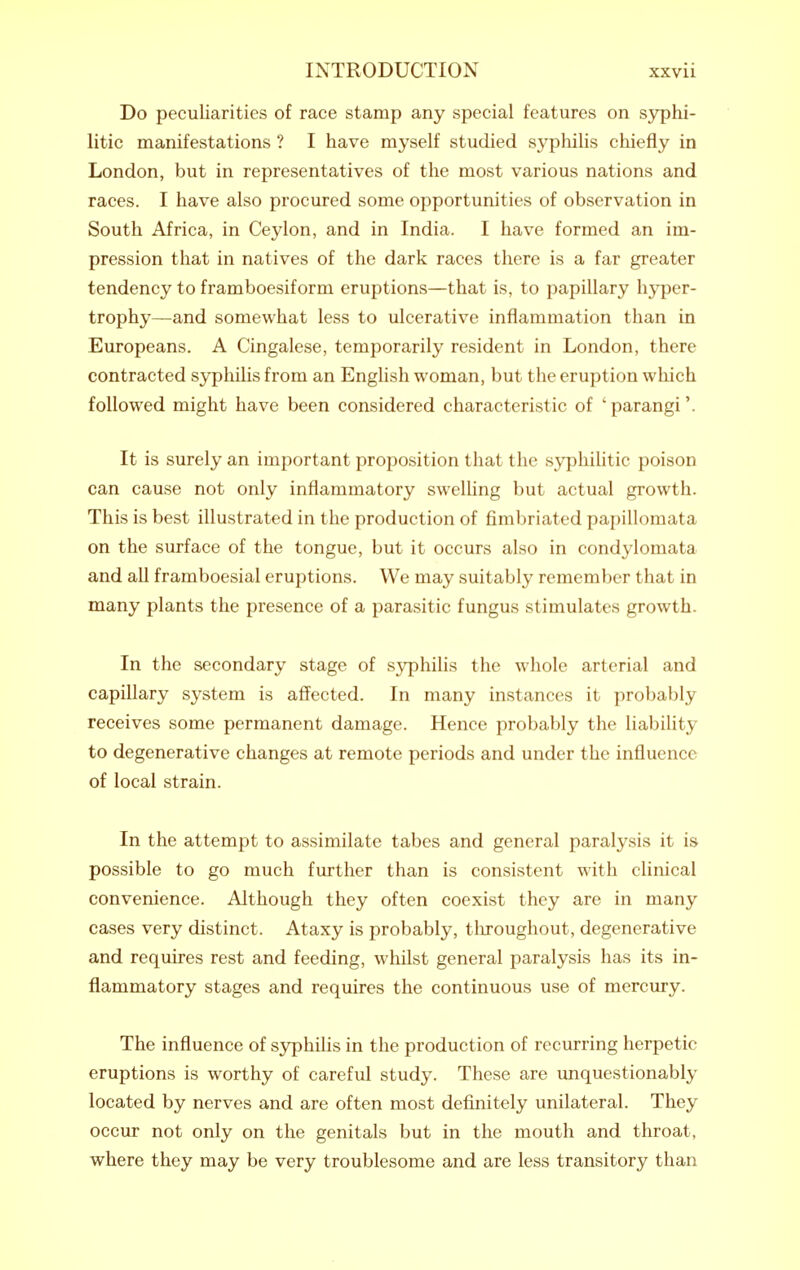 Do peculiarities of race stamp any special features on syphi- litic manifestations ? I have myself studied syphilis chiefly in London, but in representatives of the most various nations and races. I have also procured some opportunities of observation in South Africa, in Ceylon, and in India. I have formed an im- pression that in natives of the dark races there is a far greater tendency to framboesiform eruptions—that is, to papillary hyper- trophy—and somewhat less to ulcerative inflammation than in Europeans. A Cingalese, temporarily resident in London, there contracted syphilis from an EngHsh woman, but the eruption which followed might have been considered characteristic of ' parangi'. It is surely an important proposition that the syphilitic poison can cause not only inflammatory swelhng but actual growth. This is best illustrated in the production of fimbriated papillomata on the surface of the tongue, but it occurs also in condylomata and all framboesial eruptions. We may suitably remember that in many plants the presence of a parasitic fungus stimulates growth. In the secondary stage of s3rphiUs the whole arterial and capillary system is affected. In many instances it probably receives some permanent damage. Hence probably the liability to degenerative changes at remote periods and under the influence of local strain. In the attempt to assimilate tabes and general paralysis it is possible to go much further than is consistent with clinical convenience. Although they often coexist they are in many cases very distinct. Ataxy is probably, tliroughout, degenerative and requires rest and feeding, whilst general paralysis has its in- flammatory stages and requires the continuous use of mercury. The influence of sj^hilis in the production of recurring herpetic eruptions is worthy of careful study. These are unquestionably located by nerves and are often most definitely unilateral. They occur not only on the genitals but in the mouth and throat, where they may be very troublesome and are less transitory than