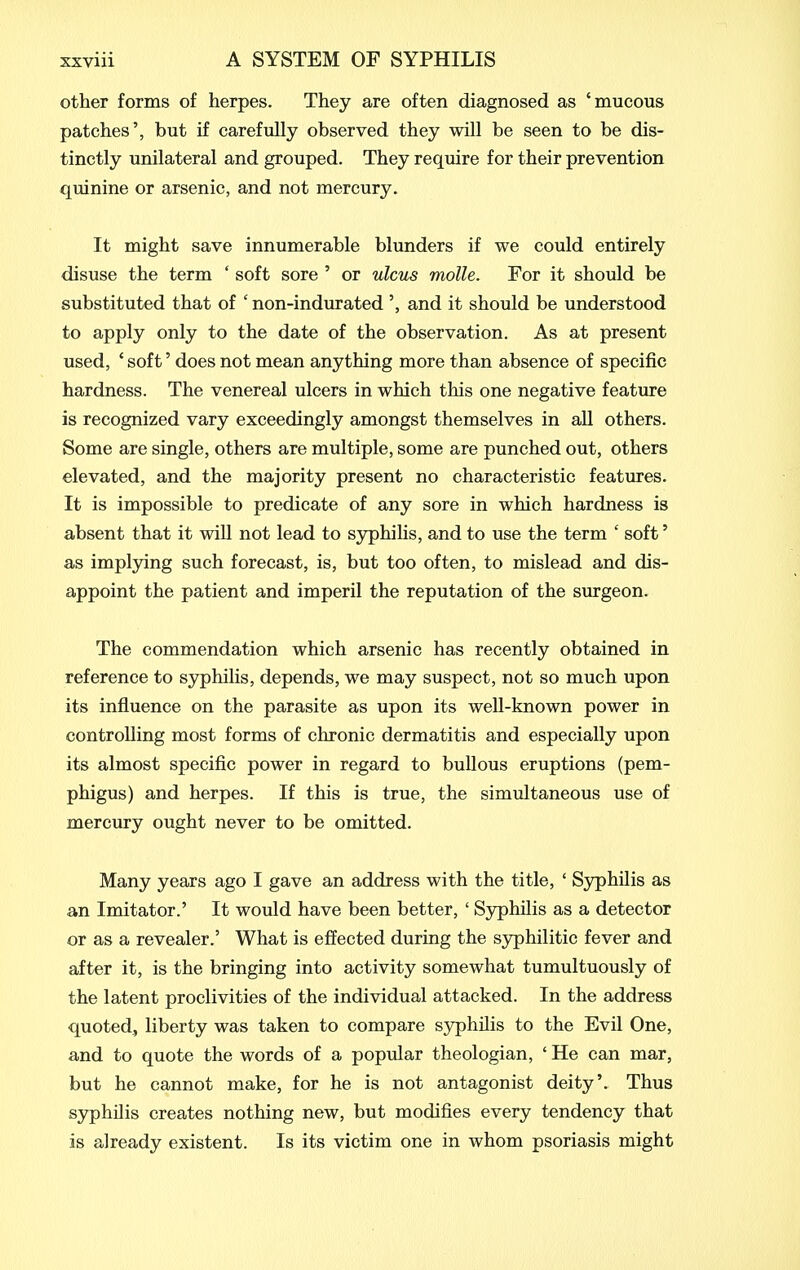 other forms of herpes. They are often diagnosed as 'mucous patches', but if carefully observed they will be seen to be dis- tinctly unilateral and grouped. They reqmre for their prevention quinine or arsenic, and not mercury. It might save innumerable blunders if we could entirely disuse the term ' soft sore ' or ulcus molle. For it shovild be substituted that of ' non-indurated and it should be understood to apply only to the date of the observation. As at present used, ' soft' does not mean anything more than absence of specific hardness. The venereal ulcers in which this one negative feature is recognized vary exceedingly amongst themselves in aU others. Some are single, others are multiple, some are punched out, others elevated, and the majority present no characteristic featiu-es. It is impossible to predicate of any sore in which hardness is absent that it will not lead to syphilis, and to use the term ' soft' as implying such forecast, is, but too often, to mislead and dis- appoint the patient and imperil the reputation of the surgeon. The commendation which arsenic has recently obtained in reference to syphilis, depends, we may suspect, not so much upon its influence on the parasite as upon its well-known power in controlling most forms of chronic dermatitis and especially upon its almost specific power in regard to bullous eruptions (pem- phigus) and herpes. If this is true, the simultaneous use of mercury ought never to be omitted. Many years ago I gave an address with the title, ' Syphilis as an Imitator.' It would have been better, ' Syphilis as a detector or as a revealer.' What is effected during the syphilitic fever and after it, is the bringing into activity somewhat tumultuously of the latent proclivities of the individual attacked. In the address quoted, liberty was taken to compare syphilis to the Evil One, and to quote the words of a popular theologian, ' He can mar, but he cannot make, for he is not antagonist deity'. Thus syphilis creates nothing new, but modifies every tendency that is already existent. Is its victim one in whom psoriasis might
