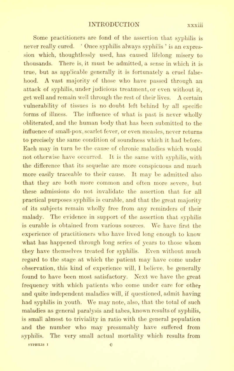 Some practitioners are fond of the assertion that s}^)hihs is never really cured. ' Once syphihs always syphilis ' is an expres- sion which, thoughtlessly used, has caused lifelong misery to thousands. There is, it must be admitted, a sense in which it is true, but as applicable generally it is fortunately a cruel false- hood. A vast majority of those who have passed through an attack of syphilis, under judicious treatment, or even without it, get well and remain well through the rest of their lives. A certain vulnerability of tissues is no doubt left behind by all specific forms of illness. The influence of what is past is never wholly obliterated, and the human body that has been submitted to the influence of small-pox, scarlet fever, or even measles, never returns to precisely the same condition of soundness which it had before. Each may in turn be the cause of chronic maladies which would not otherwise have occuiTcd. It is the same with sj^philis, with the difference that its sequelae are more conspicuous and much more easily traceable to their cause. It may be admitted also that they are both more common and often more severe, but these admissions do not invalidate the assertion that for all practical purposes syphilis is curable, and that the great majorit}' of its subjects remain wholly free from any reminders of their malady. The evidence in support of the assertion that s3^philis is curable is obtained from various sources. We have first the experience of practitioners who have lived long enough to know what has happened through long series of years to those whom they have themselves treated for syphilis. Even without much regard to the stage at which the patient may have come under observation, this kind of experience will, I believe, be generally found to have been most satisfactory. Next we have the great frequency with which patients who come under care for other and quite independent maladies will, if questioned, admit having had syphilis in youth. We may note, also, that the total of such maladies as general paralysis and tabes, known results of syphilis, is small almost to triviality in ratio with the general population and the number who may presumably have suffered from syphilis. The very small actual mortality which results from STPHtUS I c