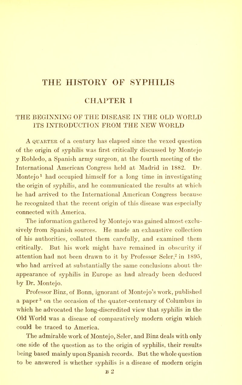 CHAPTER I THE BEGINNING OF THE DISEASE IN THE OLD WORLD ITS INTRODUCTION FROM THE NEW WORLD A QUARTER of a Century has elapsed since the vexed question of the origin of syphiHs was first critically discussed by Montejo y Robledo, a Spanish army surgeon, at the fourth meeting of the International American Congress held at Madrid in 1882. Dr. Montejo^ had occupied himself for a long time in investigating the origin of syphilis, and he communicated the results at which he had arrived to the International American Congress because he recognized that the recent origin of this disease was especially connected with America. The information gathered by Montejo was gained almost exclu- sively from Spanish sources. He made an exhaustive collection of his authorities, collated them carefully, and examined them critically. But his work might have remained in obscurity if attention had not been drawn to it by Professor Seler,- in 1895, who had arrived at substantially the same conclusions about the appearance of syphilis in Europe as had already been deduced by Dr. Montejo. Professor Binz, of Bonn, ignorant of Montejo's work, published a paper ^ on the occasion of the quater-centenary of Columbus in which he advocated the long-discredited view that syphilis in the Old World was a disease of comparatively modern origin which could be traced to America. The admirable work of Montejo, Seler, and Binz deals with only one side of the question as to the origin of syphilis, their results being based mainly upon Spanish records. But the whole question to be answered is whether syphilis is a disease of modern origin B 2