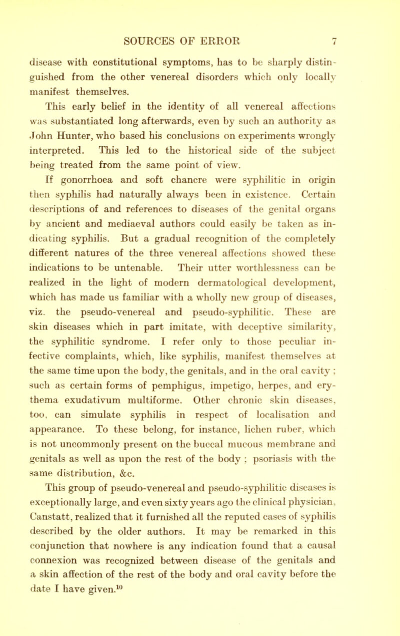 disease with constitutional symptoms, has to be sharply distin- guished from the other venereal disorders which only locally manifest themselves. This early beHef in the identity of all venereal affections was substantiated long afterwards, even by such an authority as John Hunter, who based his conclusions on experiments wrongly interpreted. This led to the historical side of the subject being treated from the same point of view. If gonorrhoea and soft chancre were syphilitic in origin then syphilis had naturally always been in existence. Certain descriptions of and references to diseases of the genital organs by ancient and mediaeval authors could easily be taken as in- dicating syphilis. But a gradual recognition of the completely different natures of the three venereal affections showed these indications to be untenable. Their utter worthlessness can be realized in the light of modern dermatological development, which has made us familiar with a wholly new group of diseases, viz. the pseudo-venereal and pseudo-syphilitic. These are skin diseases which in part imitate, with deceptive similarity, the syphilitic syndrome. I refer only to those peculiar in- fective complaints, which, like syphilis, manifest themselves at the same time upon the body, the genitals, and in the oral cavity ; such as certain forms of pemphigus, impetigo, herpes, and ery- thema exudativum multiforme. Other chronic skin diseases, too, can simulate syphilis in respect of localisation and appearance. To these belong, for instance, lichen ruber, which is not uncommonly present on the buccal mucous membrane and genitals as well as upon the rest of the body ; psoriasis with the same distribution, &c. This group of pseudo-venereal and pseudo-syphilitic diseases is exceptionally large, and even sixty years ago the clinical physician, Canstatt, realized that it furnished all the reputed cases of syphilis described by the older authors. It may be remarked in this conjunction that nowhere is any indication found that a causal connexion was recognized between disease of the genitals and a skin affection of the rest of the body and oral cavity before the date I have given.^