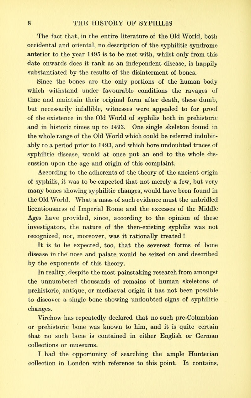 The fact that, in the entire literature of the Old World, both occidental and oriental, no description of the syphilitic syndrome anterior to the year 1495 is to be met with, whilst only from this date onwards does it rank as an independent disease, is happily substantiated by the results of the disinterment of bones. Since the bones are the only portions of the human body which withstand under favourable conditions the ravages of time and maintain their original form after death, these dumb, but necessarily infallible, witnesses were appealed to for proof of the existence in the Old World of syphilis both in prehistoric and in historic times up to 1493. One single skeleton found in the whole range of the Old World which could be referred indubit- ably to a period prior to 1493, and which bore undoubted traces of syphilitic disease, would at once put an end to the whole dis- cussion upon the age and origin of this complaint. According to the adherents of the theory of the ancient origin of syphilis, it was to be expected that not merely a few, but very many bones showing syphilitic changes, would have been found in the Old World. What a mass of such evidence must the unbridled licentiousness of Imperial Rome and the excesses of the Middle Ages have provided, since, according to the opinion of these investigators, the nature of the then-existing syphilis was not recognized, nor, moreover, was it rationally treated ! It is to be expected, too, that the severest forms of bone disease in the nose and palate would be seized on and described by the exponents of this theory. In reality, despite the most painstaking research from amongst the unnumbered thousands of remains of human skeletons of prehistoric, antique, or mediaeval origin it has not been possible to discover a single bone showing undoubted signs of sjrphilitic changes. Virchow has repeatedly declared that no such pre-Columbian or prehistoric bone was known to him, and it is quite certain that no such bone is contained in either English or German collections or museums. I had the opportunity of searching the ample Hunterian collection in London with reference to this point. It contains,