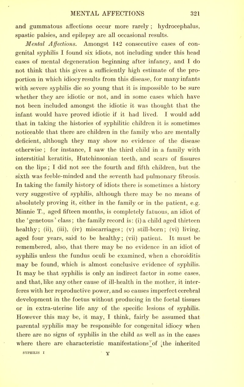 and gummatous affections occur more rarely ; hydrocephalus, spastic palsies, and epilepsy are all occasional results. Mental Affections. Amongst 142 consecutive cases of con- genital syphilis I found six idiots, not including under this head cases of mental degeneration beginning after infancy, and I do not think that this gives a sufficiently high estimate of the pro- portion in which idiocy results from this disease, for many infants with severe sjrphilis die so young that it is impossible to be sure whether they are idiotic or not, and in some cases which have not been included amongst the idiotic it was thought that the infant would have proved idiotic if it had lived. I would add that in taking the histories of sjrphilitic children it is sometimes noticeable that there are children in the family who are mentally deficient, although they may show no evidence of the disease otherwise ; for instance, I saw the third child in a family with interstitial keratitis, Hutchinsonian teeth, and scars of fissures on the lips; I did not see the fourth and fifth children, but the sixth was feeble-minded and the seventh had pulmonary fibrosis. In taking the family history of idiots there is sometimes a history very suggestive of sj^hilis, although there may be no means of absolutely proving it, either in the family or in the patient, e.g. Minnie T., aged fifteen months, is completely fatuous, an idiot of the 'genetous' class; the family record is: (i) a child aged thirteen healthy; (ii), (iii), (iv) miscarriages; (v) still-born; (vi) living, aged four years, said to be healthy; (vii) patient. It must be remembered, also, that there may be no evidence in an idiot of syphilis unless the fundus oculi be examined, when a choroiditis may be found, which is almost conclusive evidence of syphilis. It may be that syphilis is only an indirect factor in some cases, and that, like any other cause of ill-health in the mother, it inter- feres with her reproductive power, and so causes imperfect cerebral development in the foetus without producing in the foetal tissues or in extra-uterine life any of the specific lesions of sjrphilis. However this may be, it may, I think, fairly be assumed that parental syphilis may be responsible for congenital idiocy when there are no signs of syphilis in the child as well as in the cases where there are characteristic manifestations ^of ^the inherited SYPHILIS I Y