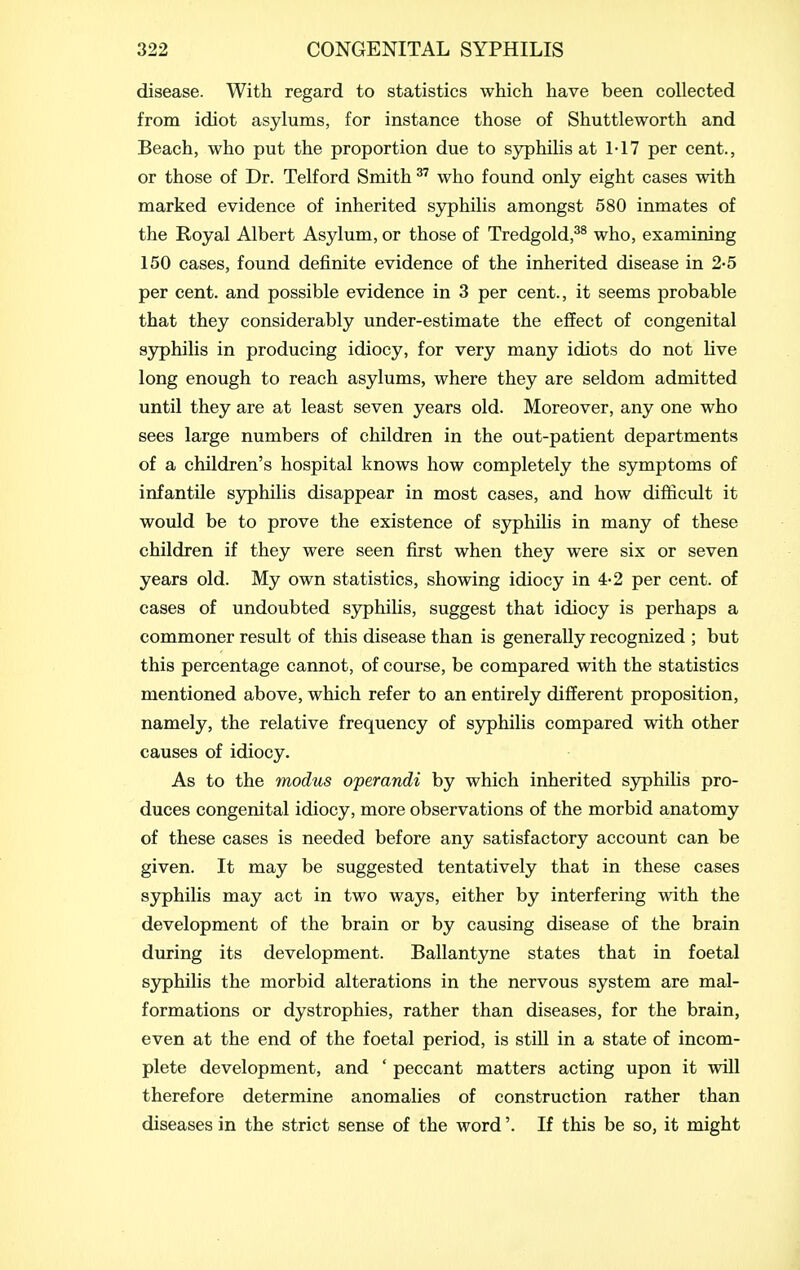 disease. With regard to statistics which have been collected from idiot asylums, for instance those of Shuttleworth and Beach, who put the proportion due to syphilis at 1-17 per cent., or those of Dr. Telford Smith who found only eight cases with marked evidence of inherited syphilis amongst 580 inmates of the Royal Albert Asylum, or those of Tredgold,^^ who, examining 150 cases, found definite evidence of the inherited disease in 2-5 per cent, and possible evidence in 3 per cent., it seems probable that they considerably under-estimate the effect of congenital syphilis in producing idiocy, for very many idiots do not live long enough to reach asylums, where they are seldom admitted until they are at least seven years old. Moreover, any one who sees large numbers of children in the out-patient departments of a children's hospital knows how completely the symptoms of infantile syphilis disappear in most cases, and how difficult it would be to prove the existence of syphilis in many of these children if they were seen first when they were six or seven years old. My own statistics, showing idiocy in 4-2 per cent, of cases of undoubted S3rphilis, suggest that idiocy is perhaps a commoner result of this disease than is generally recognized ; but this percentage cannot, of course, be compared with the statistics mentioned above, which refer to an entirely different proposition, namely, the relative frequency of syphilis compared with other causes of idiocy. As to the modus operandi by which inherited sjrphilis pro- duces congenital idiocy, more observations of the morbid anatomy of these cases is needed before any satisfactory account can be given. It may be suggested tentatively that in these cases S3rphilis may act in two ways, either by interfering with the development of the brain or by causing disease of the brain during its development. Ballantyne states that in foetal syphilis the morbid alterations in the nervous system are mal- formations or dystrophies, rather than diseases, for the brain, even at the end of the foetal period, is stiU in a state of incom- plete development, and ' peccant matters acting upon it will therefore determine anomalies of construction rather than diseases in the strict sense of the word'. If this be so, it might