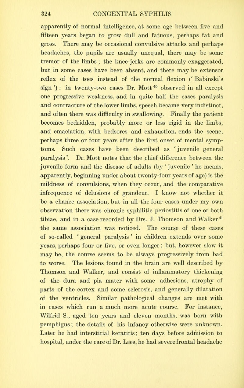 apparently of normal intelligence, at some age between five and fifteen years began to grow dull and fatuous, perhaps fat and gross. There may be occasional convulsive attacks and perhaps headaches, the pupils are usually unequal, there may be some tremor of the limbs ; the knee-jerks are commonly exaggerated, but in some cases have been absent, and there may be extensor reflex of the toes instead of the normal flexion (' Babinski's sign ') : in twenty-two cases Dr. Mott observed in all except one progressive weakness, and in quite half the cases paralysis and contracture of the lower limbs, speech became very indistinct, and often there was difficulty in swallowing. Finally the patient becomes bedridden, probably more or less rigid in the limbs, and emaciation, with bedsores and exhaustion, ends the scene, perhaps three or four years after the first onset of mental symp- toms. Such cases have been described as ' juvenile general paralysis'. Dr. Mott notes that the chief difference between the juvenile form and the disease of adults (by ' juvenile ' he means, apparently, beginning under about twenty-four years of age) is the mildness of convulsions, when they occur, and the comparative infrequence of delusions of grandeur. I know not whether it be a chance association, but in all the four cases under my own observation there was chronic sjrphilitic periostitis of one or both tibiae, and in a case recorded by Drs. J. Thomson and Walker the same association was noticed. The course of these cases of so-called ' general paralysis ' in children extends over some years, perhaps four or five, or even longer; but, however slow it may be, the course seems to be always progressively from bad to worse. The lesions found in the brain are well described by Thomson and Walker, and consist of inflammatory thickening of the dura and pia mater with some adhesions, atrophy of parts of the cortex and some sclerosis, and generally dilatation of the ventricles. Similar pathological changes are met with in cases which run a much more acute course. For instance, Wilfrid S., aged ten years and eleven months, was born with pemphigus; the details of his infancy otherwise were unknown. Later he had interstitial keratitis; ten days before admission to hospital, under the care of Dr. Lees, he had severe frontal headache