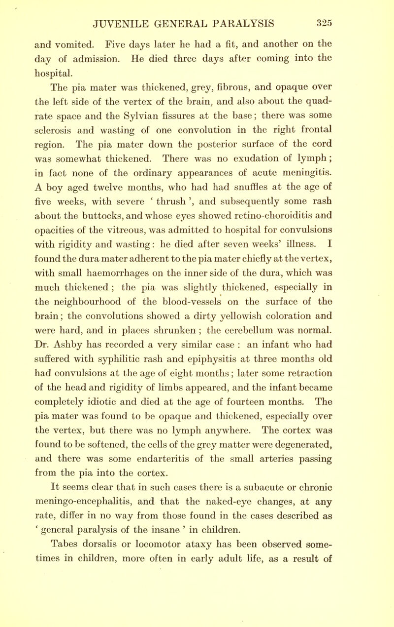and vomited. Five days later he had a fit, and another on the day of admission. He died three days after coming into the hospital. The pia mater was thickened, grey, fibrous, and opaque over the left side of the vertex of the brain, and also about the quad- rate space and the Sylvian fissures at the base; there was some sclerosis and wasting of one convolution in the right frontal region. The pia mater down the posterior surface of the cord was somewhat thickened. There was no exudation of lymph; in fact none of the ordinary appearances of acute meningitis. A boy aged twelve months, who had had snuffles at the age of five weeks, with severe ' thrush ', and subsequently some rash about the buttocks, and whose eyes showed retino-choroiditis and opacities of the vitreous, was admitted to hospital for convulsions with rigidity and wasting: he died after seven weeks' illness. I found the dura mater adherent to the pia mater chiefly at the vertex, with small haemorrhages on the inner side of the dura, which was much thickened ; the pia was slightly thickened, especially in the neighbourhood of the blood-vessels on the surface of the brain; the convolutions showed a dirty yellowish coloration and were hard, and in places shrunken ; the cerebellum was normal. Dr. Ashby has recorded a very similar case : an infant who had suffered with syphilitic rash and epiphysitis at three months old had convulsions at the age of eight months; later some retraction of the head and rigidity of limbs appeared, and the infant became completely idiotic and died at the age of fourteen months. The pia mater was found to be opaque and thickened, especially over the vertex, but there was no lymph anywhere. The cortex was found to be softened, the cells of the grey matter were degenerated, and there was some endarteritis of the small arteries passing from the pia into the cortex. It seems clear that in such cases there is a subacute or chronic meningo-encephalitis, and that the naked-eye changes, at any rate, differ in no way from those found in the cases described as ' general paralysis of the insane ' in children. Tabes dorsalis or locomotor ataxy has been observed some- times in children, more often in early adult life, as a result of