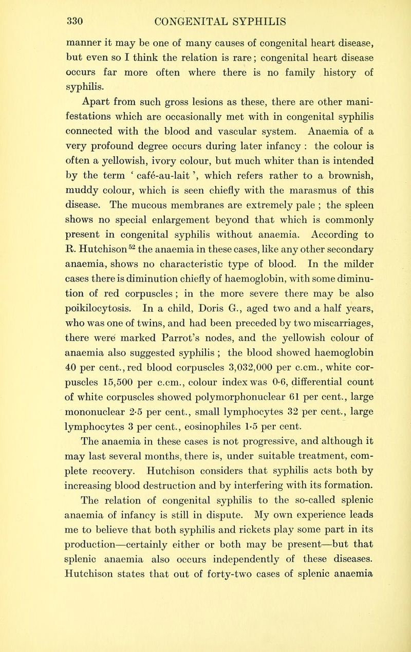 manner it may be one of many causes of congenital heart disease, but even so I think the relation is rare; congenital heart disease occurs far more often where there is no family history of syphilis. Apart from such gross lesions as these, there are other mani- festations which are occasionally met with in congenital syphilis connected with the blood and vascular system. Anaemia of a very profound degree occurs during later infancy : the colour is often a yellowish, ivory colour, but much whiter than is intended by the term ' cafe-au-lait', which refers rather to a brownish, muddy colour, which is seen chiefly with the marasmus of this disease. The mucous membranes are extremely pale ; the spleen shows no special enlargement beyond that which is commonly present in congenital sjrphilis without anaemia. According to R. Hutchison the anaemia in these cases, like any other secondary anaemia, shows no characteristic type of blood. In the milder cases there is diminution chiefly of haemoglobin, with some diminu- tion of red corpuscles; in the more severe there may be also poikilocytosis. In a child, Doris G., aged two and a half years, who was one of twins, and had been preceded by two miscarriages, there were marked Parrot's nodes, and the yellowish colour of anaemia also suggested sj^liilis ; the blood showed haemoglobin 40 per cent., red blood corpuscles 3,032,000 per c.cm., white cor- puscles 15,500 per c.cm., colour index was 0-6, differential count of white corpuscles showed polymorphonuclear 61 per cent., large mononuclear 2-5 per cent., small lymphocytes 32 per cent., large lymphocytes 3 per cent., eosinophiles 1-5 per cent. The anaemia in these cases is not progressive, and although it may last several months, there is, under suitable treatment, com- plete recovery. Hutchison considers that syphilis acts both by increasing blood destruction and by interfering with its formation. The relation of congenital sj^hilis to the so-called splenic anaemia of infancy is still in dispute. My own experience leads me to believe that both syphilis and rickets play some part in its production—certainly either or both may be present—but that splenic anaemia also occurs independently of these diseases. Hutchison states that out of forty-two cases of splenic anaemia