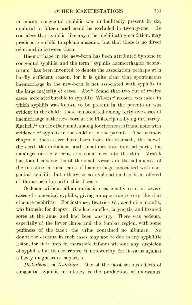 in infants congenital syphilis was undoubtedly present in six, doubtful in fifteen, and could be excluded in twenty-one. He considers that syphilis, like any other debilitating condition, may predispose a child to splenic anaemia, but that there is no direct relationship between them. Haemorrhage in the new-born has been attributed by some to congenital syphilis, and the term ' syphilis haemorrhagica neona- torum ' has been invented to denote the association, perhaps with hardly sufficient reason, for it is quite clear that spontaneous haemorrhage in the new-born is not associated with syphilis in the large majority of cases. Abt found that two out of twelve cases were attributable to syphilis; Wilson records ten cases in which syphilis was known to be present in the parents or was evident in the child ; these ten occurred among forty-five cases of haemorrhage in the new-born at the Philadelphia Lying-in Charity. Machell,^^ on the other hand, among fourteen cases found none with evidence of syphilis in the child or in the parents. The haemor- rhages in these cases have been from the stomach, the bowel, the cord, the umbilicus, and sometimes into internal parts, the meninges or the viscera, and sometimes into the skin. Mracek has found endarteritis of the small vessels in the submucosa of the intestine in some cases of haemorrhage associated with con- genital syphili , but otherwise no explanation has been offered of the association with this disease. Oedema without albuminuria is occasionally seen in severe cases of congenital syphilis, giving an appearance very like that of acute nephritis. For instance, Beatrice W., aged nine months, was brought for dropsy. She had snuffles, laryngitis, and fissured sores at the anus, and had been wasting. There was oedema, especially of the lower limbs and the lumbar region, with some puffiness of the face ; the urine contained no albumen. No doubt the oedema in such cases may not be due to any syphilitic lesion, for it is seen in marasmic infants without any suspicion of syphilis, but its occurrence is noteworthy, for it warns against a hasty diagnosis of nephritis. Disturbance of Nutrition. One of the most serious effects of congenital syphilis in infancy is the production of marasmus,