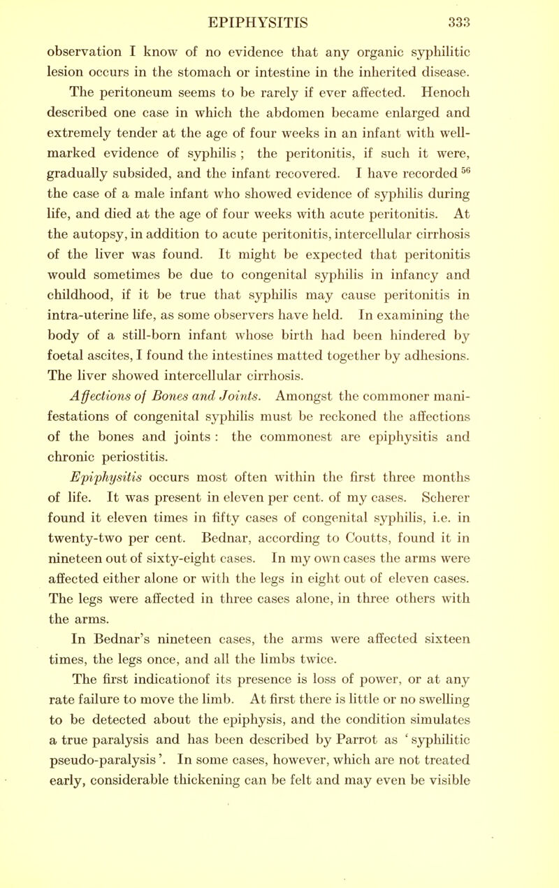 observation I know of no evidence that any organic syphilitic lesion occurs in the stomach or intestine in the inherited disease. The peritoneum seems to be rarely if ever affected. Henoch described one case in which the abdomen became enlarged and extremely tender at the age of four weeks in an infant with well- marked evidence of syphilis ; the peritonitis, if such it were, gradually subsided, and the infant recovered. I have recorded the case of a male infant who showed evidence of syphilis during life, and died at the age of four weeks with acute peritonitis. At the autopsy, in addition to acute peritonitis, intercellular cirrhosis of the liver was found. It might be expected that peritonitis would sometimes be due to congenital syphilis in infancy and childhood, if it be true that syphilis may cause peritonitis in intra-uterine life, as some observers have held. In examining the body of a still-born infant whose birth had been hindered by foetal ascites, I found the intestines matted together by adhesions. The liver showed intercellular cirrhosis. Affections of Bones and Joints. Amongst the commoner mani- festations of congenital syphilis must be reckoned the affections of the bones and joints : the commonest are epiphysitis and chronic periostitis. Epiphysitis occurs most often within the first three months of life. It was present in eleven per cent, of my cases. Scherer found it eleven times in fifty cases of congenital syphilis, i.e. in twenty-two per cent. Bednar, according to Coutts, found it in nineteen out of sixty-eight cases. In my own cases the arms were affected either alone or with the legs in eight out of eleven cases. The legs were affected in three cases alone, in three others with the arms. In Bednar's nineteen cases, the arms were affected sixteen times, the legs once, and all the limbs twice. The first indicationof its presence is loss of power, or at any rate failure to move the limb. At first there is little or no swelling to be detected about the epiphysis, and the condition simulates a true paralysis and has been described by Parrot as ' syphilitic pseudo-paralysis'. In some cases, however, which are not treated early, considerable thickening can be felt and may even be visible