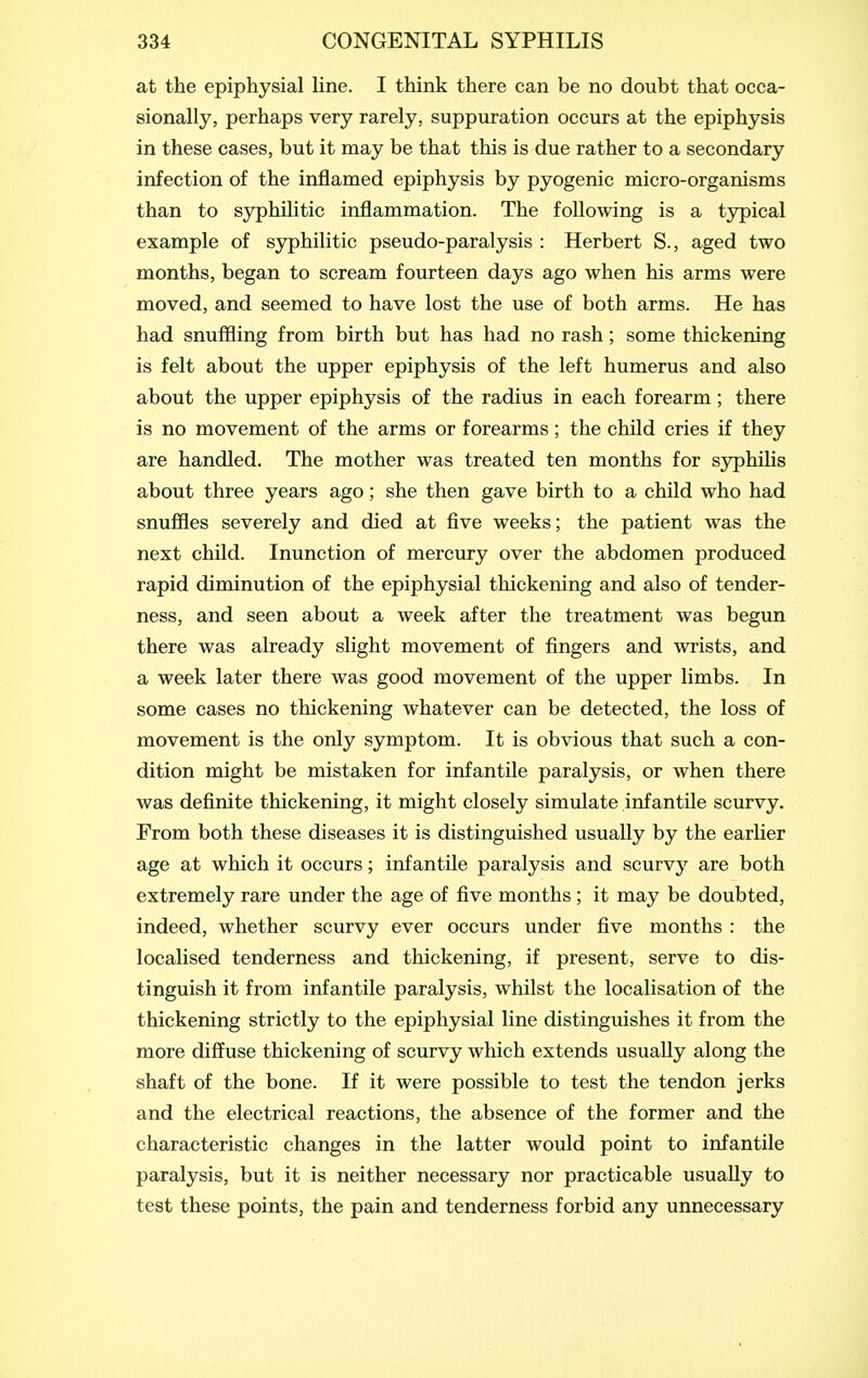 at the epiphysial line. I think there can be no doubt that occa- sionally, perhaps very rarely, suppuration occurs at the epiphysis in these cases, but it may be that this is due rather to a secondary infection of the inflamed epiphysis by pyogenic micro-organisms than to syphilitic inflammation. The following is a typical example of syphilitic pseudo-paralysis : Herbert S., aged two months, began to scream fourteen days ago when his arms were moved, and seemed to have lost the use of both arms. He has had snuffling from birth but has had no rash; some thickening is felt about the upper epiphysis of the left humerus and also about the upper epiphysis of the radius in each forearm; there is no movement of the arms or forearms; the child cries if they are handled. The mother was treated ten months for sjrphilis about three years ago; she then gave birth to a child who had snuffles severely and died at five weeks; the patient was the next child. Inunction of mercury over the abdomen produced rapid diminution of the epiphysial thickening and also of tender- ness, and seen about a week after the treatment was begun there was already slight movement of fingers and wrists, and a week later there was good movement of the upper limbs. In some cases no thickening whatever can be detected, the loss of movement is the only symptom. It is obvious that such a con- dition might be mistaken for infantile paralysis, or when there was definite thickening, it might closely simulate infantile scurvy. From both these diseases it is distinguished usually by the earlier age at which it occurs; infantile paralysis and scurvy are both extremely rare under the age of five months ; it may be doubted, indeed, whether scurvy ever occurs under five months : the localised tenderness and thickening, if present, serve to dis- tinguish it from infantile paralysis, whilst the localisation of the thickening strictly to the epiphysial line distinguishes it from the more diffuse thickening of scurvy which extends usually along the shaft of the bone. If it were possible to test the tendon jerks and the electrical reactions, the absence of the former and the characteristic changes in the latter would point to infantile paralysis, but it is neither necessary nor practicable usually to test these points, the pain and tenderness forbid any unnecessary