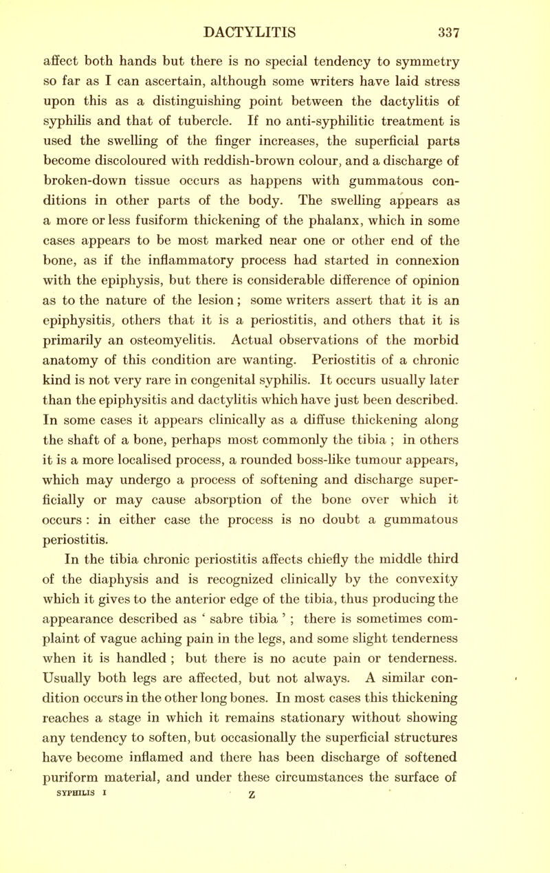 affect both hands but there is no special tendency to symmetry so far as I can ascertain, although some writers have laid stress upon this as a distinguishing point between the dactylitis of sj^hilis and that of tubercle. If no anti-syphilitic treatment is used the swelling of the finger increases, the superficial parts become discoloured with reddish-brown colour, and a discharge of broken-down tissue occurs as happens with gummatous con- ditions in other parts of the body. The swelling appears as a more or less fusiform thickening of the phalanx, which in some cases appears to be most marked near one or other end of the bone, as if the inflammatory process had started in connexion with the epiphysis, but there is considerable difference of opinion as to the nature of the lesion; some writers assert that it is an epiphysitis, others that it is a periostitis, and others that it is primarily an osteomyelitis. Actual observations of the morbid anatomy of this condition are wanting. Periostitis of a chronic kind is not very rare in congenital syphilis. It occurs usually later than the epiphysitis and dactylitis which have just been described. In some cases it appears clinically as a diffuse thickening along the shaft of a bone, perhaps most commonly the tibia ; in others it is a more localised process, a rounded boss-like tumour appears, which may undergo a process of softening and discharge super- ficially or may cause absorption of the bone over which it occurs : in either case the process is no doubt a gummatous periostitis. In the tibia chronic periostitis affects chiefly the middle third of the diaphysis and is recognized clinically by the convexity which it gives to the anterior edge of the tibia, thus producing the appearance described as ' sabre tibia ' ; there is sometimes com- plaint of vague aching pain in the legs, and some slight tenderness when it is handled ; but there is no acute pain or tenderness. Usually both legs are affected, but not always. A similar con- dition occurs in the other long bones. In most cases this thickening reaches a stage in which it remains stationary without showing any tendency to soften, but occasionally the superficial structures have become inflamed and there has been discharge of softened puriform material, and under these circumstances the surface of sypHiLis I ■ Z