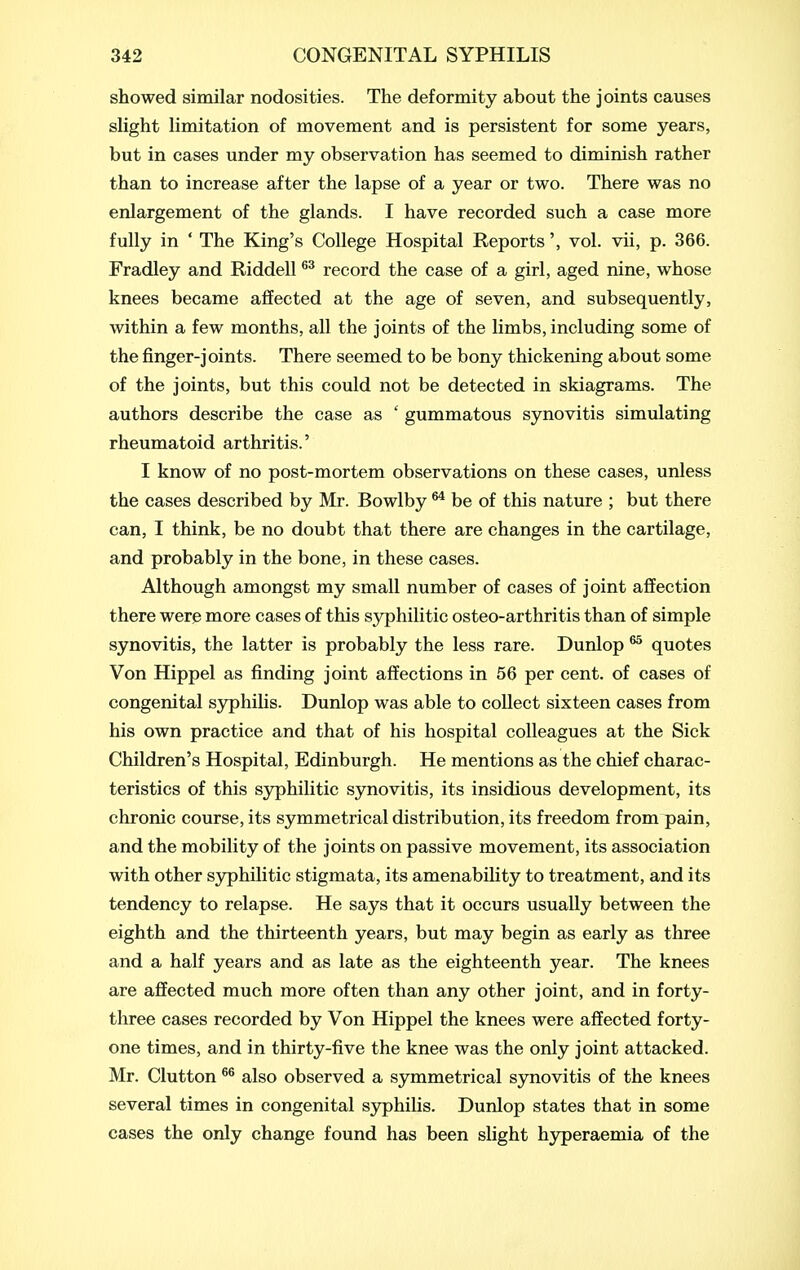 showed similar nodosities. The deformity about the joints causes slight limitation of movement and is persistent for some years, but in cases under my observation has seemed to diminish rather than to increase after the lapse of a year or two. There was no enlargement of the glands. I have recorded such a case more fully in ' The King's College Hospital Reports', vol. vii, p. 366. Fradley and Riddell record the case of a girl, aged nine, whose knees became affected at the age of seven, and subsequently, within a few months, all the joints of the limbs, including some of the finger-joints. There seemed to be bony thickening about some of the joints, but this could not be detected in skiagrams. The authors describe the case as ' gummatous synovitis simulating rheumatoid arthritis.' I know of no post-mortem observations on these cases, unless the cases described by Mr. Bowlby ^ be of this nature ; but there can, I think, be no doubt that there are changes in the cartilage, and probably in the bone, in these cases. Although amongst my small number of cases of joint affection there were more cases of this syphilitic osteo-arthritis than of simple synovitis, the latter is probably the less rare. Dunlop ^ quotes Von Hippel as finding joint affections in 56 per cent, of cases of congenital S3rphilis. Dunlop was able to collect sixteen cases from his own practice and that of his hospital colleagues at the Sick Children's Hospital, Edinburgh. He mentions as the chief charac- teristics of this syphilitic synovitis, its insidious development, its chronic course, its symmetrical distribution, its freedom from pain, and the mobility of the joints on passive movement, its association with other sjrphilitic stigmata, its amenability to treatment, and its tendency to relapse. He says that it occurs usually between the eighth and the thirteenth years, but may begin as early as three and a half years and as late as the eighteenth year. The knees are affected much more often than any other joint, and in forty- three cases recorded by Von Hippel the knees were affected forty- one times, and in thirty-five the knee was the only joint attacked. Mr. Clutton also observed a symmetrical synovitis of the knees several times in congenital syphilis. Dunlop states that in some cases the only change found has been slight hj^peraemia of the