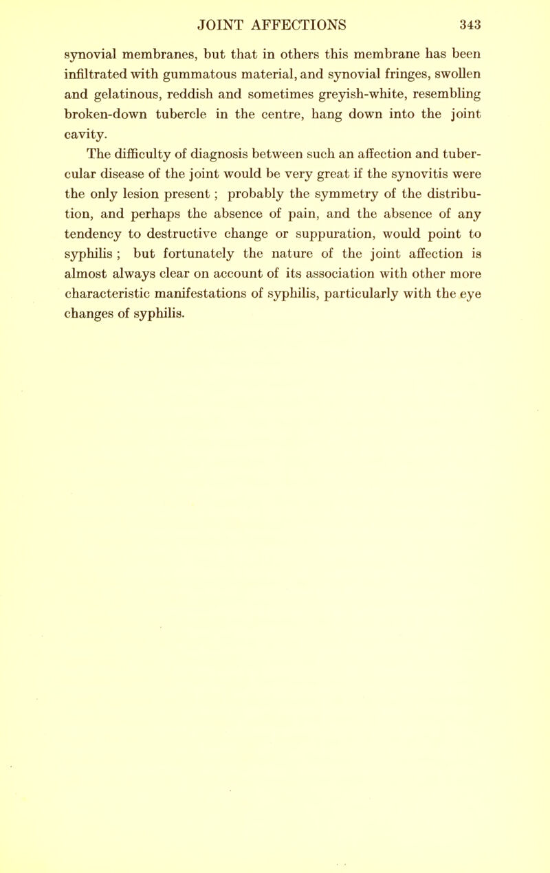 synovial membranes, but that in others this membrane has been infiltrated with gummatous material, and synovial fringes, swollen and gelatinous, reddish and sometimes greyish-white, resembling broken-down tubercle in the centre, hang down into the joint cavity. The difficulty of diagnosis between such an affection and tuber- cular disease of the joint would be very great if the synovitis were the only lesion present; probably the symmetry of the distribu- tion, and perhaps the absence of pain, and the absence of any tendency to destructive change or suppuration, would point to syphilis ; but fortunately the nature of the joint affection is almost always clear on account of its association with other more characteristic manifestations of syphilis, particularly with the eye changes of syphihs.