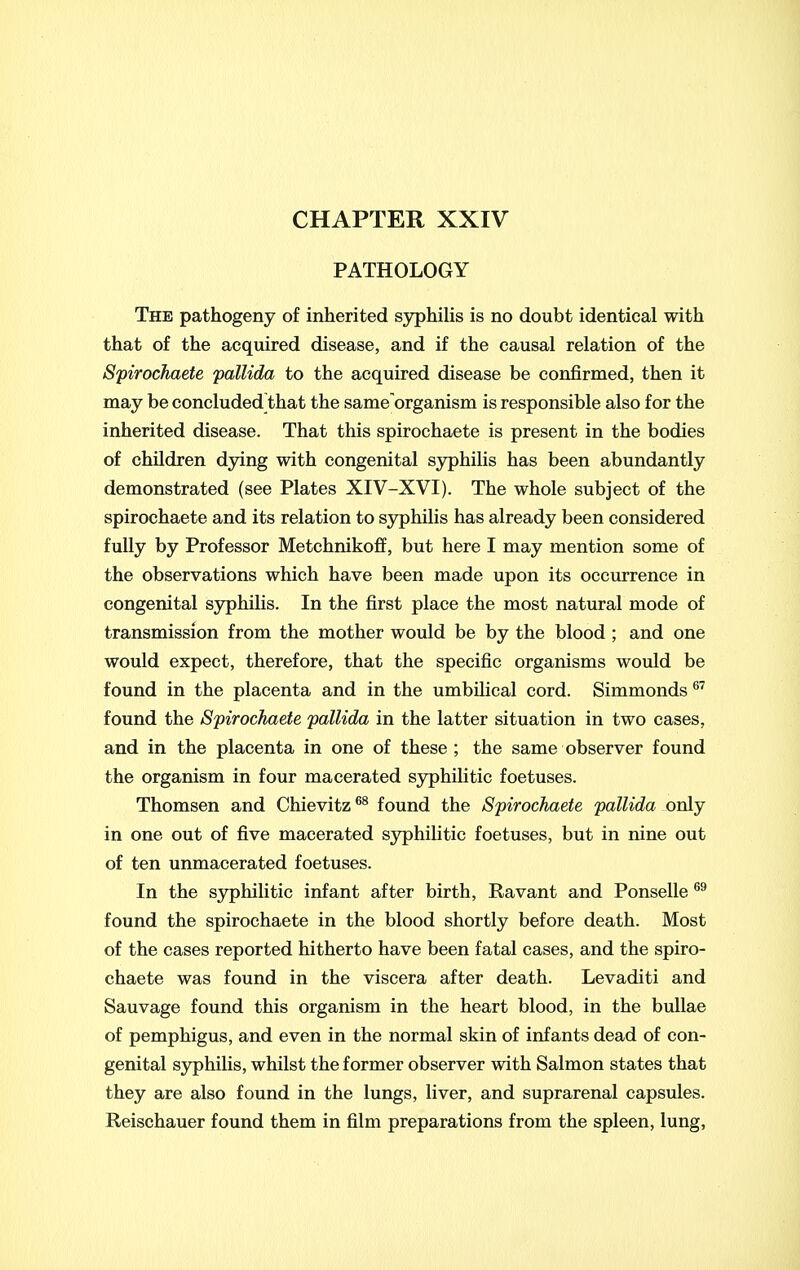 CHAPTER XXIV PATHOLOGY The pathogeny of inherited sjrphilis is no doubt identical with that of the acquired disease, and if the causal relation of the Spirochaete pallida to the acquired disease be confirmed, then it may be concluded that the same organism is responsible also for the inherited disease. That this spirochaete is present in the bodies of children dying with congenital syphilis has been abundantly demonstrated (see Plates XIV-XVI). The whole subject of the spirochaete and its relation to syphilis has already been considered fully by Professor Metchnikoff, but here I may mention some of the observations which have been made upon its occurrence in congenital S3;^hilis. In the first place the most natural mode of transmission from the mother would be by the blood ; and one would expect, therefore, that the specific organisms would be found in the placenta and in the umbilical cord. Simmonds ®^ found the Spirochaete pallida in the latter situation in two cases, and in the placenta in one of these ; the same observer found the organism in four macerated syphilitic foetuses. Thomsen and Chievitz^^ found the Spirochaete pallida only in one out of five macerated syphilitic foetuses, but in nine out of ten unmacerated foetuses. In the syphilitic infant after birth, Ravant and Ponselle found the spirochaete in the blood shortly before death. Most of the cases reported hitherto have been fatal cases, and the spiro- chaete was found in the viscera after death. Levaditi and Sauvage found this organism in the heart blood, in the bullae of pemphigus, and even in the normal skin of infants dead of con- genital S3rphilis, whilst the former observer with Salmon states that they are also found in the lungs, liver, and suprarenal capsules. Reischauer found them in film preparations from the spleen, lung,