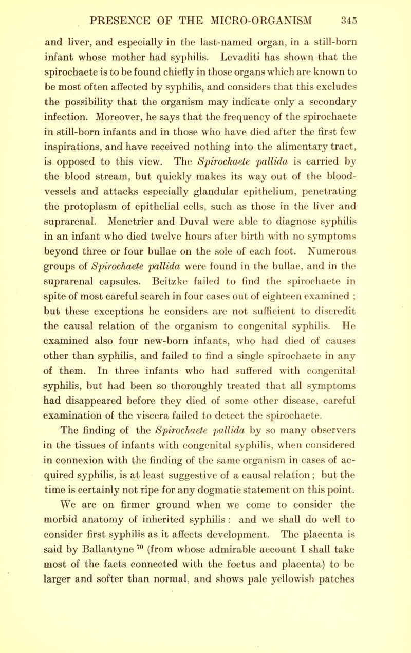 and liver, and especially in the last-named organ, in a still-born infant whose mother had syphilis. Levaditi has shown that the spirochaete is to be found chiefly in those organs which are known to be most often affected by syphilis, and considers that this excludes the possibility that the organism may indicate only a secondary infection. Moreover, he says that the frequency of the spirochaete in still-born infants and in those who have died after the first few inspirations, and have received nothing into the alimentary tract, is opposed to this view. The Spirochaete pallida is carried by the blood stream, but quickly makes its way out of the blood- vessels and attacks especially glandular epithelium, penetrating the protoplasm of epithelial cells, such as those in the liver and suprarenal. Menetrier and Duval were able to diagnose sjrphilis in an infant who died twelve hours after birth with no symptoms beyond three or four bullae on the sole of each foot. Numerous groups of Spirochaete pallida were found in the bullae, and in the suprarenal capsules. Beitzke failed to find the spirochaete in spite of most careful search in four cases out of eighteen examined ; but these exceptions he considers are not sufficient to discredit the causal relation of the organism to congenital sj^philis. He examined also four new-born infants, who had died of causes other than syphilis, and failed to find a single spirochaete in any of them. In three infants who had suffered with congenital syphilis, but had been so thoroughly treated that all symptoms had disappeared before they died of some other disease, careful examination of the viscera failed to detect the spirochaete. The finding of the Spirochaete pallida by so many observers in the tissues of infants with congenital syphilis, when considered in connexion with the finding of the same organism in cases of ac- quired syphilis, is at least suggestive of a causal relation; but the time is certainly not ripe for any dogmatic statement on this point. We are on firmer ground when we come to consider the morbid anatomy of inherited syphilis : and we shall do well to consider first syphilis as it affects development. The placenta is said by Ballantyne ™ (from whose admirable account I shall take most of the facts connected with the foetus and placenta) to be larger and softer than normal, and shows pale yellowish patches
