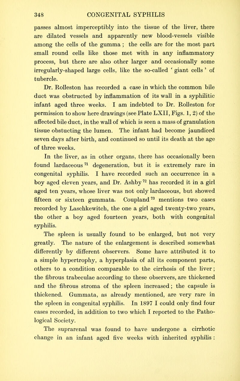 passes almost imperceptibly into the tissue of the liver, there are dilated vessels and apparently new blood-vessels visible among the cells of the gumma ; the cells are for the most part small round cells like those met with in any inflammatory process, but there are also other larger and occasionally some irregularly-shaped large cells, like the so-called ' giant cells ' of tubercle. Dr. RoUeston has recorded a case in which the common bile duct was obstructed by inflammation of its wall in a syphilitic infant aged three weeks. I am indebted to Dr. RoUeston for permission to show here drawings (see Plate LXII, Figs. 1, 2) of the affected bile duct, in the wall of which is seen a mass of granulation tissue obstucting the lumen. The infant had become jaundiced seven days after birth, and continued so until its death at the age of three weeks. In the liver, as in other organs, there has occasionally been found lardaceous '^^ degeneration, but it is extremely rare in congenital syphilis. I have recorded such an occurrence in a boy aged eleven years, and Dr. Ashby''^ has recorded it in a girl aged ten years, whose liver was not only lardaceous, but showed fifteen or sixteen gummata. Coupland mentions two cases recorded by Laschkewitch, the one a girl aged twenty-two years, the other a boy aged fourteen years, both with congenital syphilis. The spleen is usually found to be enlarged, but not very greatly. The nature of the enlargement is described somewhat differently by different observers. Some have attributed it to a simple hypertrophy, a hyperplasia of all its component parts, others to a condition comparable to the cirrhosis of the liver; the fibrous trabeculae according to these observers, are thickened and the fibrous stroma of the spleen increased; the capsule is thickened. Gummata, as already mentioned, are very rare in the spleen in congenital sjrphilis. In 1897 I could only find four cases recorded, in addition to two which I reported to the Patho- logical Society. The suprarenal was found to have undergone a cirrhotic change in an infant aged five weeks with inherited syphilis :