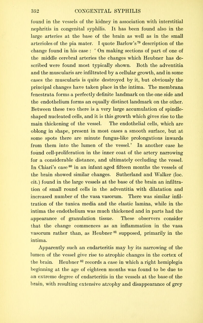 found in the vessels of the kidney in association with interstitial nephritis in congenital sjrphiHs. It has been found also in the large arteries at the base of the brain as well as in the small arterioles of the pia mater. I quote Barlow's description of the change found in his case : ' On making sections of part of one of the middle cerebral arteries the changes which Heubner has de- scribed were found most tjrpically shown. Both the adventitia and the muscularis are infiltrated by a cellular growth, and in some cases the muscularis is quite destroyed by it, but obviously the principal changes have taken place in the intima. The membrana fenestrata forms a perfectly definite landmark on the one side and the endothelium forms an equally distinct landmark on the other. Between these two there is a very large accumulation of spindle- shaped nucleated cells, and it is this growth which gives rise to the main thickening of the vessel. The endothelial cells, which are oblong in shape, present in most cases a smooth surface, but at some spots there are minute fungus-like prolongations inwards from them into the lumen of the vessel.' In another case he found ceU-proliferation in the inner coat of the artery narrowing for a considerable distance, and ultimately occluding the vessel. In Chiari's case ^ in an infant aged fifteen months the vessels of the brain showed similar changes. Sutherland and Walker (loc. cit.) found in the large vessels at the base of the brain an infiltra- tion of small round cells in the adventitia with dilatation and increased number of the vasa vasorum. There was similar infil- tration of the tunica media and the elastic lamina, while in the intima the endothelium was much thickened and in parts had the appearance of granulation tissue. These observers consider that the change commences as an inflammation in the vasa vasorum rather than, as Heubner supposed, primarily in the intima. Apparently such an endarteritis may by its narrowing of the lumen of the vessel give rise to atrophic changes in the cortex of the brain. Heubner records a case in which a right hemiplegia beginning at the age of eighteen months was found to be due to an extreme degree of endarteritis in the vessels at the base of the brain, with resulting extensive atrophy and disappearance of grey