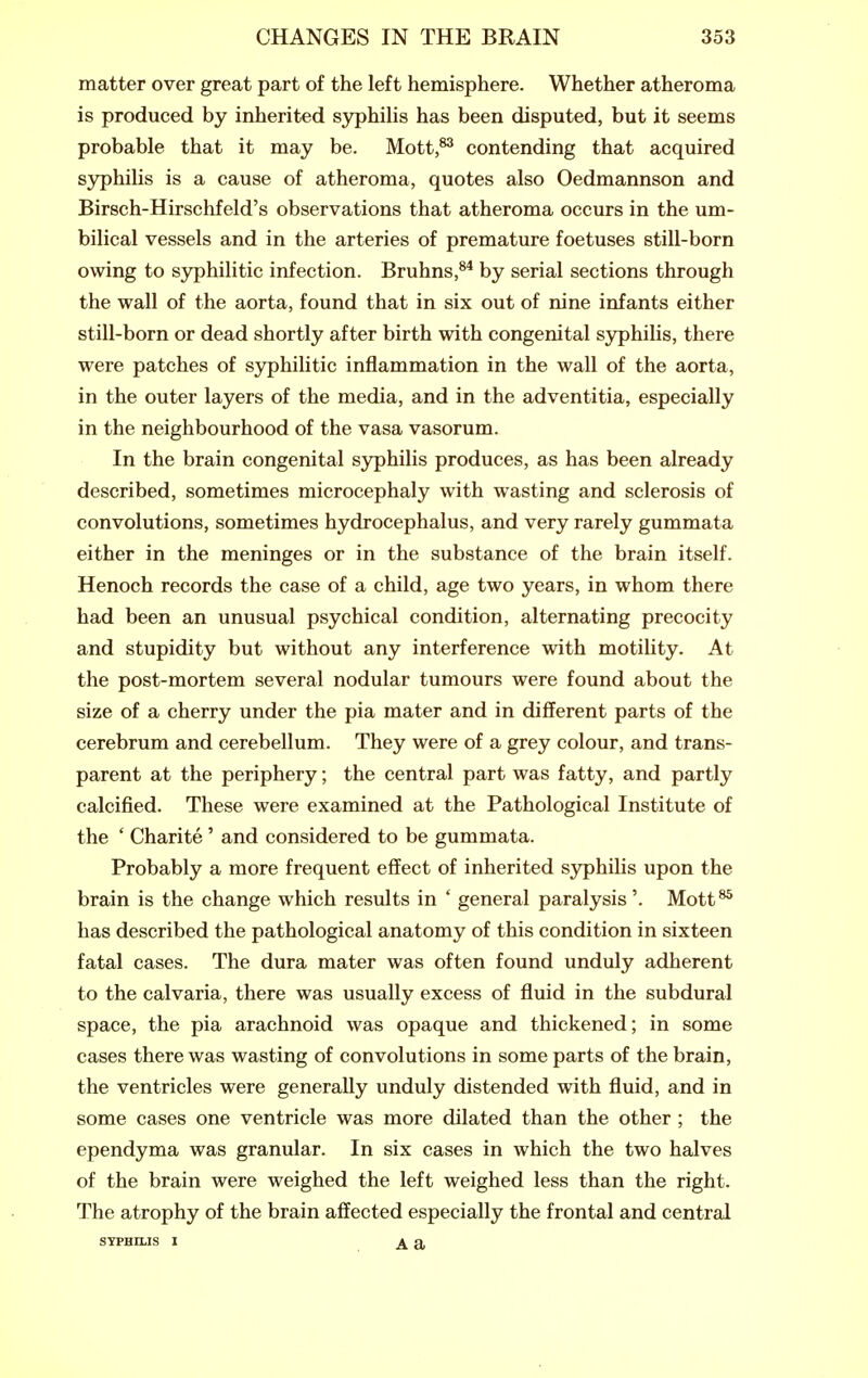 matter over great part of the left hemisphere. Whether atheroma is produced by inherited syphihs has been disputed, but it seems probable that it may be. Mott,^ contending that acquired syphilis is a cause of atheroma, quotes also Oedmannson and Birsch-Hirschfeld's observations that atheroma occurs in the um- bilical vessels and in the arteries of premature foetuses still-born owing to syphilitic infection. Bruhns,^'* by serial sections through the wall of the aorta, found that in six out of nine infants either still-born or dead shortly after birth with congenital syphihs, there were patches of syphiUtic inflammation in the wall of the aorta, in the outer layers of the media, and in the adventitia, especially in the neighbourhood of the vasa vasorum. In the brain congenital syphilis produces, as has been already described, sometimes microcephaly with wasting and sclerosis of convolutions, sometimes hydrocephalus, and very rarely gummata either in the meninges or in the substance of the brain itself. Henoch records the case of a child, age two years, in whom there had been an unusual psychical condition, alternating precocity and stupidity but without any interference with motihty. At the post-mortem several nodular tumours were found about the size of a cherry under the pia mater and in different parts of the cerebrum and cerebellum. They were of a grey colour, and trans- parent at the periphery; the central part was fatty, and partly calcified. These were examined at the Pathological Institute of the * Charite ' and considered to be gummata. Probably a more frequent effect of inherited syphilis upon the brain is the change which results in ' general paralysis'. Mott^ has described the pathological anatomy of this condition in sixteen fatal cases. The dura mater was often found unduly adherent to the calvaria, there was usually excess of fluid in the subdural space, the pia arachnoid was opaque and thickened; in some cases there was wasting of convolutions in some parts of the brain, the ventricles were generally unduly distended with fluid, and in some cases one ventricle was more dilated than the other ; the ependyma was granular. In six cases in which the two halves of the brain were weighed the left weighed less than the right. The atrophy of the brain affected especially the frontal and central SYPHILIS I A a