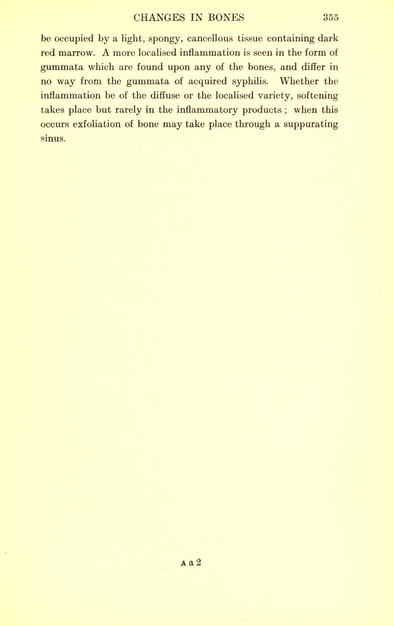 be occupied by a light, spongy, cancellous tissue containing dark red marrow. A more localised inflammation is seen in the form of gummata which are found upon any of the bones, and differ in no way from the gummata of acquired syphilis. Whether the inflammation be of the diffuse or the localised variety, softening takes place but rarely in the inflammatory products ; when this occurs exfoliation of bone may take place through a suppurating sinus. Aa2