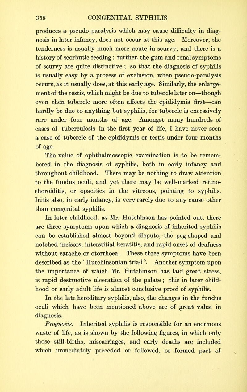 produces a pseudo-paralysis which may cause difficulty in diag- nosis in later infancy, does not occur at this age. Moreover, the tenderness is usually much more acute in scurvy, and there is a history of scorbutic feeding; further, the gum and renal symptoms of scurvy are quite distinctive ; so that the diagnosis of S3^hilis is usually easy by a process of exclusion, when pseudo-paralysis occurs, as it usually does, at this early age. Similarly, the enlarge- ment of the testis, which might be due to tubercle later on—though even then tubercle more often afiects the epididymis first—can hardly be due to anything but syphilis, for tubercle is excessively rare under four months of age. Amongst many hundreds of cases of tuberculosis in the first year of life, I have never seen a case of tubercle of the epididymis or testis under four months of age. The value of ophthalmoscopic examination is to be remem- bered in the diagnosis of syphilis, both in early infancy and throughout childhood. There may be nothing to draw attention to the fundus oculi, and yet there may be well-marked retino- choroiditis, or opacities in the vitreous, pointing to syphilis. Iritis also, in early infancy, is very rarely due to any cause other than congenital syphilis. In later childhood, as Mr. Hutchinson has pointed out, there are three symptoms upon which a diagnosis of inherited syphilis can be established almost beyond dispute, the peg-shaped and notched incisors, interstitial keratitis, and rapid onset of deafness without earache or otorrhoea. These three symptoms have been described as the ' Hutchinsonian triad'. Another symptom upon the importance of which Mr. Hutchinson has laid great stress, is rapid destructive ulceration of the palate ; this in later child- hood or early adult life is almost conclusive proof of syphilis. In the late hereditary syphilis, also, the changes in the fundus oculi which have been mentioned above are of great value in diagnosis. Prognosis. Inherited sjrphilis is responsible for an enormous waste of life, as is shown by the following figures, in which only those still-births, miscarriages, and early deaths are included which immediately preceded or followed, or formed part of